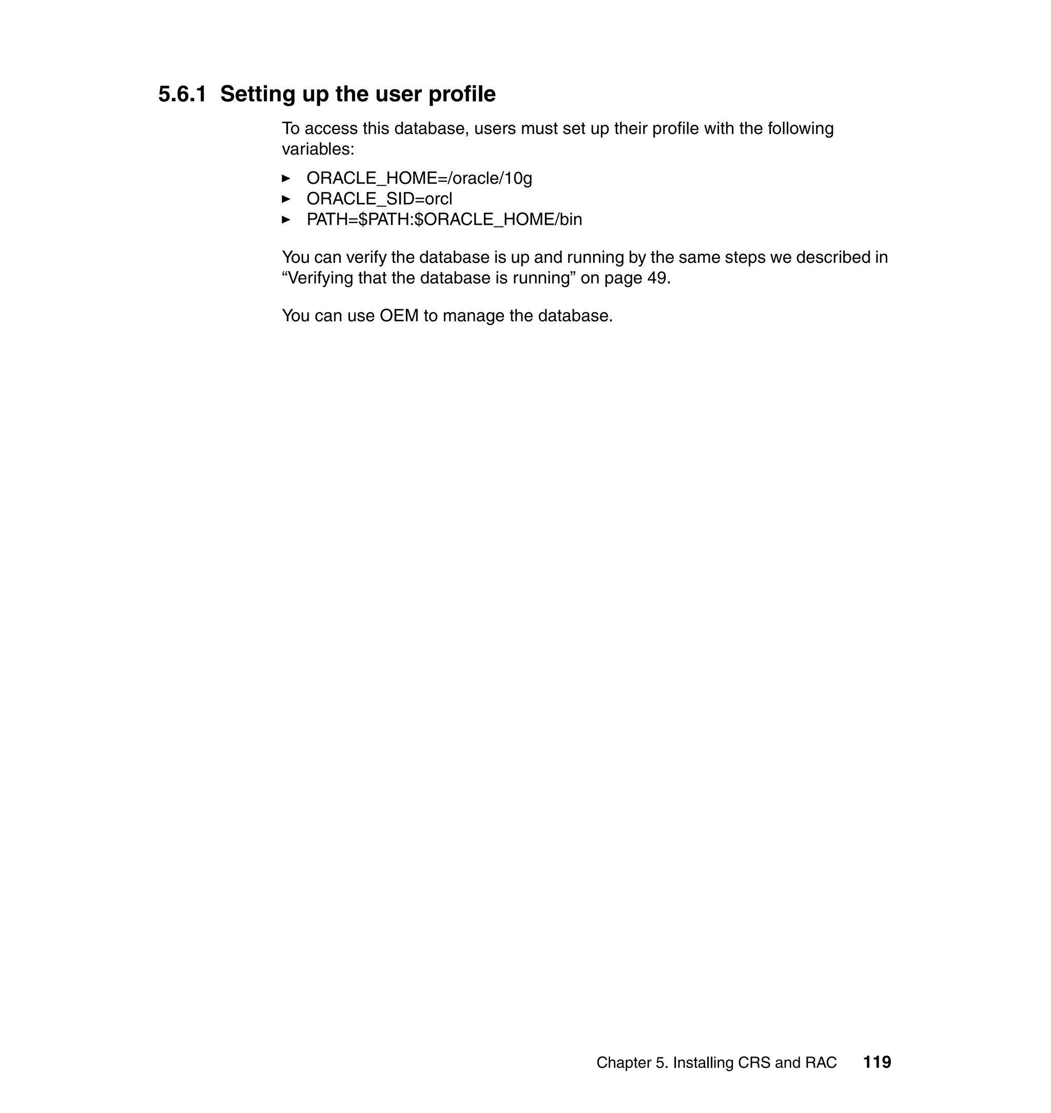 5.6.1 Setting up the user profile
            To access this database, users must set up their profile with the following
            variables:
               ORACLE_HOME=/oracle/10g
               ORACLE_SID=orcl
               PATH=$PATH:$ORACLE_HOME/bin

            You can verify the database is up and running by the same steps we described in
            “Verifying that the database is running” on page 49.

            You can use OEM to manage the database.




                                                      Chapter 5. Installing CRS and RAC   119
 