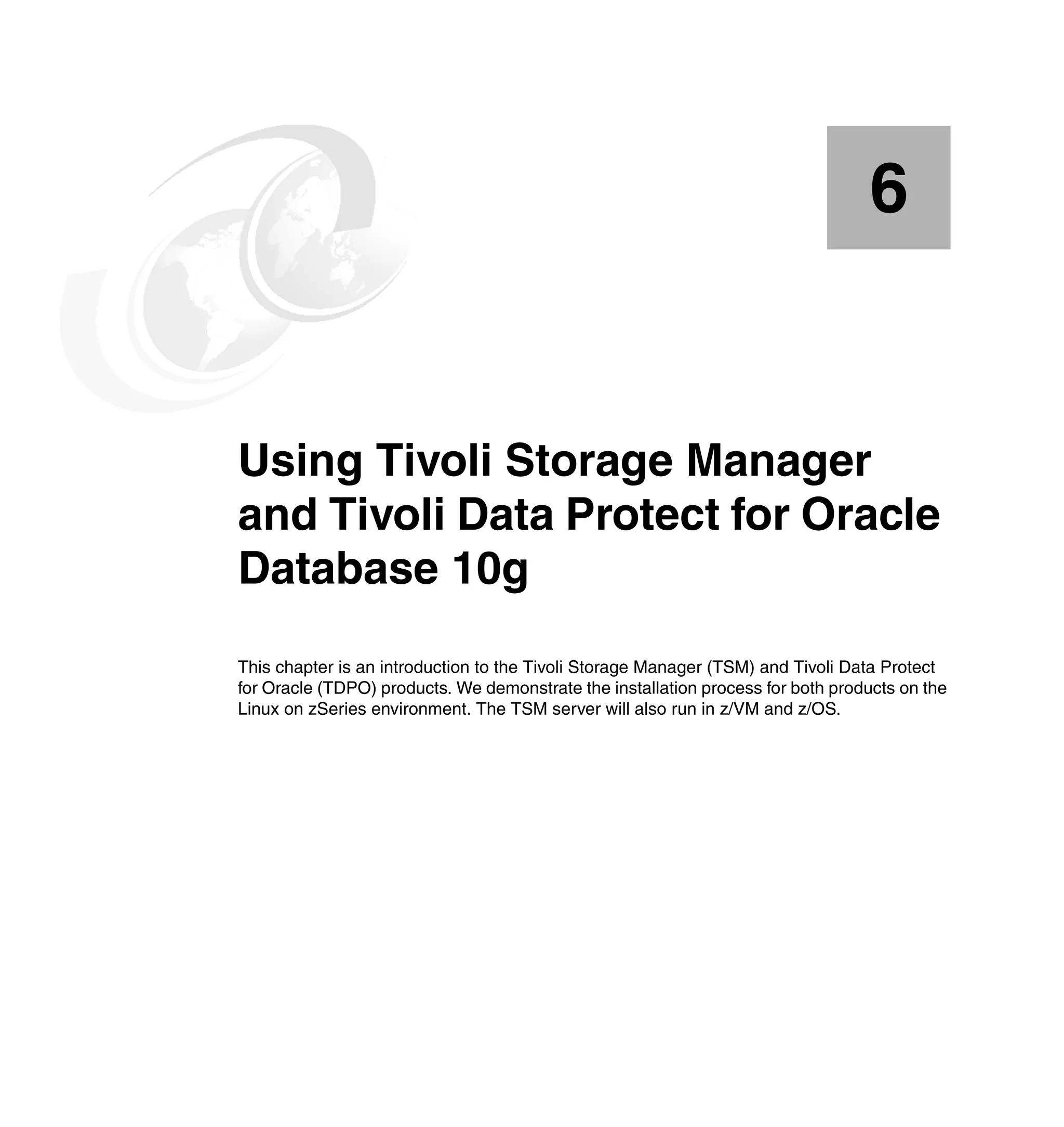 6


Chapter 6.   Using Tivoli Storage Manager
             and Tivoli Data Protect for Oracle
             Database 10g
             This chapter is an introduction to the Tivoli Storage Manager (TSM) and Tivoli Data Protect
             for Oracle (TDPO) products. We demonstrate the installation process for both products on the
             Linux on zSeries environment. The TSM server will also run in z/VM and z/OS.
 