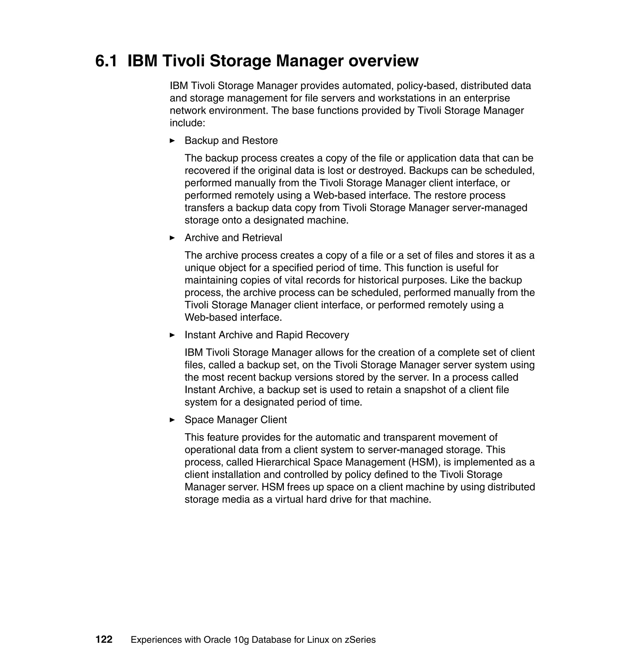 6.1 IBM Tivoli Storage Manager overview
               IBM Tivoli Storage Manager provides automated, policy-based, distributed data
               and storage management for file servers and workstations in an enterprise
               network environment. The base functions provided by Tivoli Storage Manager
               include:
                  Backup and Restore
                  The backup process creates a copy of the file or application data that can be
                  recovered if the original data is lost or destroyed. Backups can be scheduled,
                  performed manually from the Tivoli Storage Manager client interface, or
                  performed remotely using a Web-based interface. The restore process
                  transfers a backup data copy from Tivoli Storage Manager server-managed
                  storage onto a designated machine.
                  Archive and Retrieval
                  The archive process creates a copy of a file or a set of files and stores it as a
                  unique object for a specified period of time. This function is useful for
                  maintaining copies of vital records for historical purposes. Like the backup
                  process, the archive process can be scheduled, performed manually from the
                  Tivoli Storage Manager client interface, or performed remotely using a
                  Web-based interface.
                  Instant Archive and Rapid Recovery
                  IBM Tivoli Storage Manager allows for the creation of a complete set of client
                  files, called a backup set, on the Tivoli Storage Manager server system using
                  the most recent backup versions stored by the server. In a process called
                  Instant Archive, a backup set is used to retain a snapshot of a client file
                  system for a designated period of time.
                  Space Manager Client
                  This feature provides for the automatic and transparent movement of
                  operational data from a client system to server-managed storage. This
                  process, called Hierarchical Space Management (HSM), is implemented as a
                  client installation and controlled by policy defined to the Tivoli Storage
                  Manager server. HSM frees up space on a client machine by using distributed
                  storage media as a virtual hard drive for that machine.




122   Experiences with Oracle 10g Database for Linux on zSeries
 