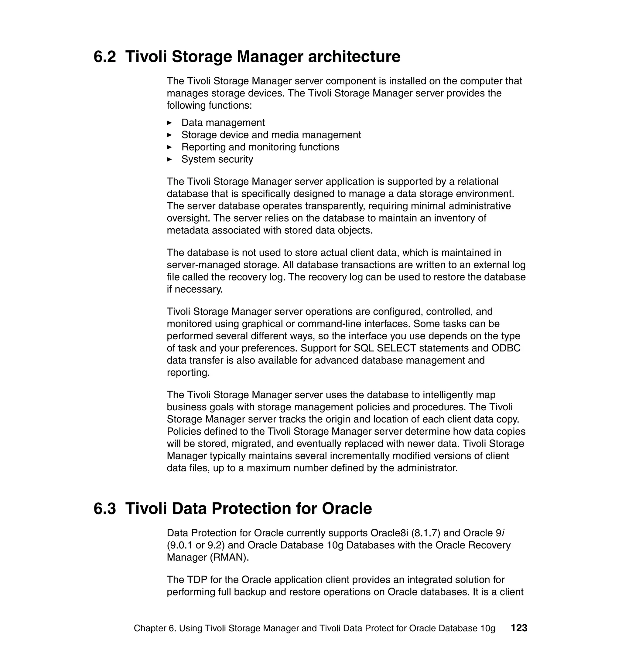 6.2 Tivoli Storage Manager architecture
            The Tivoli Storage Manager server component is installed on the computer that
            manages storage devices. The Tivoli Storage Manager server provides the
            following functions:
                Data management
                Storage device and media management
                Reporting and monitoring functions
                System security

            The Tivoli Storage Manager server application is supported by a relational
            database that is specifically designed to manage a data storage environment.
            The server database operates transparently, requiring minimal administrative
            oversight. The server relies on the database to maintain an inventory of
            metadata associated with stored data objects.

            The database is not used to store actual client data, which is maintained in
            server-managed storage. All database transactions are written to an external log
            file called the recovery log. The recovery log can be used to restore the database
            if necessary.

            Tivoli Storage Manager server operations are configured, controlled, and
            monitored using graphical or command-line interfaces. Some tasks can be
            performed several different ways, so the interface you use depends on the type
            of task and your preferences. Support for SQL SELECT statements and ODBC
            data transfer is also available for advanced database management and
            reporting.

            The Tivoli Storage Manager server uses the database to intelligently map
            business goals with storage management policies and procedures. The Tivoli
            Storage Manager server tracks the origin and location of each client data copy.
            Policies defined to the Tivoli Storage Manager server determine how data copies
            will be stored, migrated, and eventually replaced with newer data. Tivoli Storage
            Manager typically maintains several incrementally modified versions of client
            data files, up to a maximum number defined by the administrator.



6.3 Tivoli Data Protection for Oracle
            Data Protection for Oracle currently supports Oracle8i (8.1.7) and Oracle 9i
            (9.0.1 or 9.2) and Oracle Database 10g Databases with the Oracle Recovery
            Manager (RMAN).

            The TDP for the Oracle application client provides an integrated solution for
            performing full backup and restore operations on Oracle databases. It is a client


     Chapter 6. Using Tivoli Storage Manager and Tivoli Data Protect for Oracle Database 10g   123
 