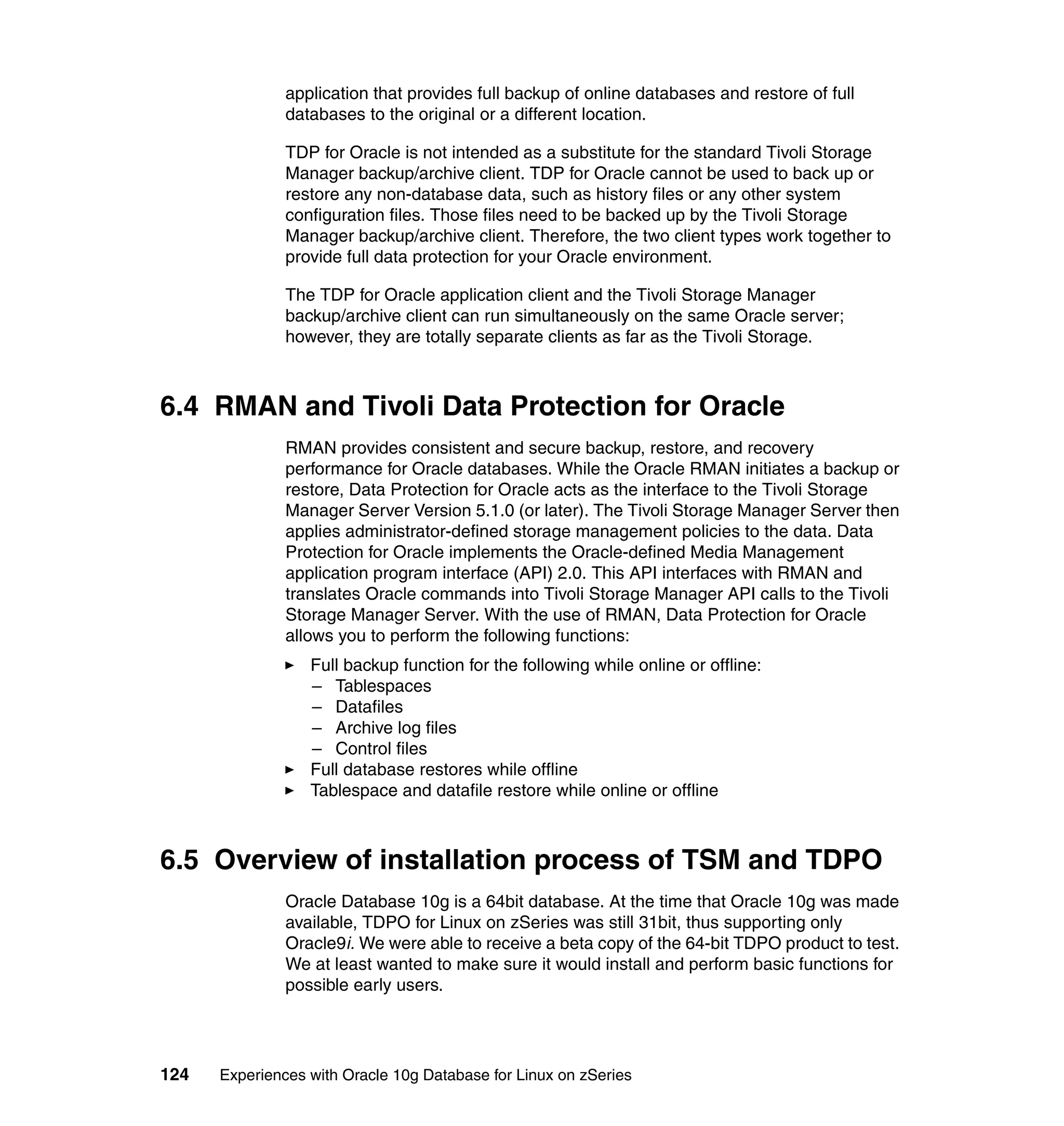 application that provides full backup of online databases and restore of full
               databases to the original or a different location.

               TDP for Oracle is not intended as a substitute for the standard Tivoli Storage
               Manager backup/archive client. TDP for Oracle cannot be used to back up or
               restore any non-database data, such as history files or any other system
               configuration files. Those files need to be backed up by the Tivoli Storage
               Manager backup/archive client. Therefore, the two client types work together to
               provide full data protection for your Oracle environment.

               The TDP for Oracle application client and the Tivoli Storage Manager
               backup/archive client can run simultaneously on the same Oracle server;
               however, they are totally separate clients as far as the Tivoli Storage.



6.4 RMAN and Tivoli Data Protection for Oracle
               RMAN provides consistent and secure backup, restore, and recovery
               performance for Oracle databases. While the Oracle RMAN initiates a backup or
               restore, Data Protection for Oracle acts as the interface to the Tivoli Storage
               Manager Server Version 5.1.0 (or later). The Tivoli Storage Manager Server then
               applies administrator-defined storage management policies to the data. Data
               Protection for Oracle implements the Oracle-defined Media Management
               application program interface (API) 2.0. This API interfaces with RMAN and
               translates Oracle commands into Tivoli Storage Manager API calls to the Tivoli
               Storage Manager Server. With the use of RMAN, Data Protection for Oracle
               allows you to perform the following functions:
                  Full backup function for the following while online or offline:
                  – Tablespaces
                  – Datafiles
                  – Archive log files
                  – Control files
                  Full database restores while offline
                  Tablespace and datafile restore while online or offline



6.5 Overview of installation process of TSM and TDPO
               Oracle Database 10g is a 64bit database. At the time that Oracle 10g was made
               available, TDPO for Linux on zSeries was still 31bit, thus supporting only
               Oracle9i. We were able to receive a beta copy of the 64-bit TDPO product to test.
               We at least wanted to make sure it would install and perform basic functions for
               possible early users.




124   Experiences with Oracle 10g Database for Linux on zSeries
 
