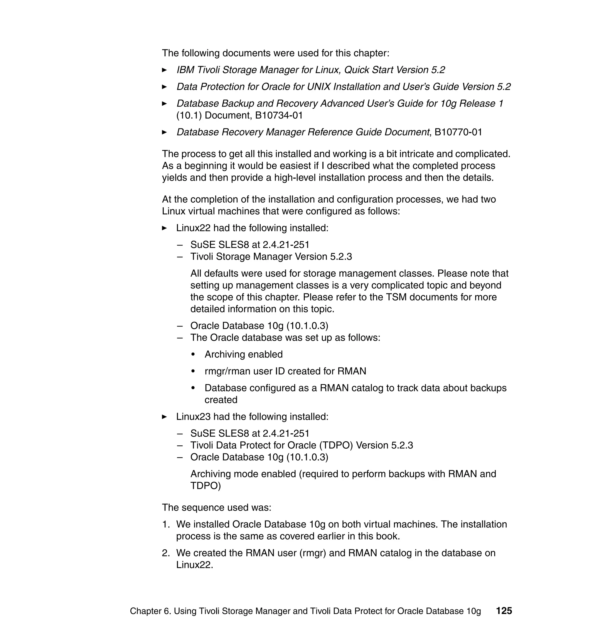 The following documents were used for this chapter:
           IBM Tivoli Storage Manager for Linux, Quick Start Version 5.2
           Data Protection for Oracle for UNIX Installation and User’s Guide Version 5.2
           Database Backup and Recovery Advanced User’s Guide for 10g Release 1
           (10.1) Document, B10734-01
           Database Recovery Manager Reference Guide Document, B10770-01

       The process to get all this installed and working is a bit intricate and complicated.
       As a beginning it would be easiest if I described what the completed process
       yields and then provide a high-level installation process and then the details.

       At the completion of the installation and configuration processes, we had two
       Linux virtual machines that were configured as follows:
           Linux22 had the following installed:
           – SuSE SLES8 at 2.4.21-251
           – Tivoli Storage Manager Version 5.2.3
              All defaults were used for storage management classes. Please note that
              setting up management classes is a very complicated topic and beyond
              the scope of this chapter. Please refer to the TSM documents for more
              detailed information on this topic.
           – Oracle Database 10g (10.1.0.3)
           – The Oracle database was set up as follows:
               •   Archiving enabled
               •   rmgr/rman user ID created for RMAN
               •   Database configured as a RMAN catalog to track data about backups
                   created
           Linux23 had the following installed:
           – SuSE SLES8 at 2.4.21-251
           – Tivoli Data Protect for Oracle (TDPO) Version 5.2.3
           – Oracle Database 10g (10.1.0.3)
              Archiving mode enabled (required to perform backups with RMAN and
              TDPO)

       The sequence used was:
       1. We installed Oracle Database 10g on both virtual machines. The installation
          process is the same as covered earlier in this book.
       2. We created the RMAN user (rmgr) and RMAN catalog in the database on
          Linux22.



Chapter 6. Using Tivoli Storage Manager and Tivoli Data Protect for Oracle Database 10g   125
 