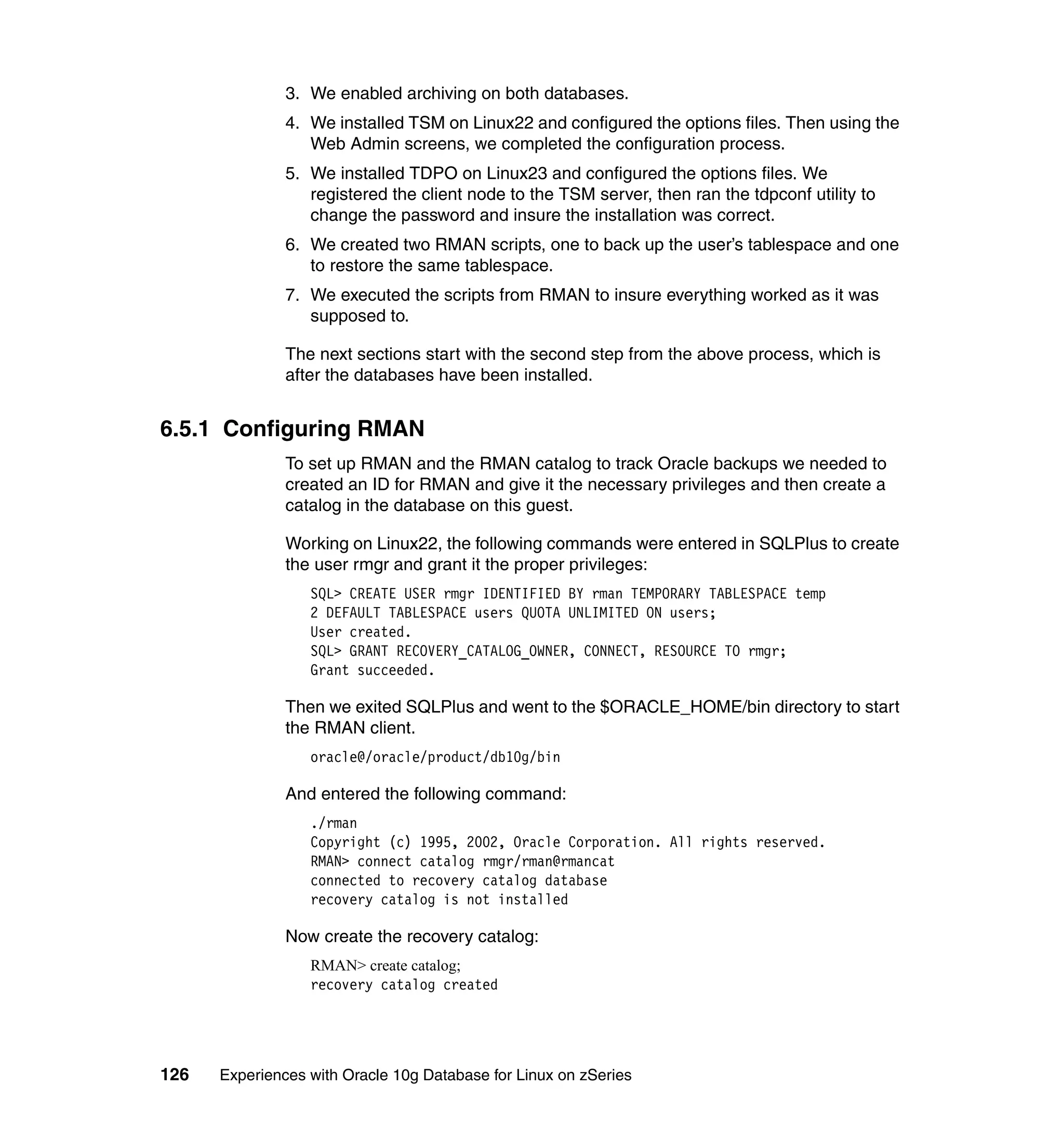 3. We enabled archiving on both databases.
               4. We installed TSM on Linux22 and configured the options files. Then using the
                  Web Admin screens, we completed the configuration process.
               5. We installed TDPO on Linux23 and configured the options files. We
                  registered the client node to the TSM server, then ran the tdpconf utility to
                  change the password and insure the installation was correct.
               6. We created two RMAN scripts, one to back up the user’s tablespace and one
                  to restore the same tablespace.
               7. We executed the scripts from RMAN to insure everything worked as it was
                  supposed to.

               The next sections start with the second step from the above process, which is
               after the databases have been installed.


6.5.1 Configuring RMAN
               To set up RMAN and the RMAN catalog to track Oracle backups we needed to
               created an ID for RMAN and give it the necessary privileges and then create a
               catalog in the database on this guest.

               Working on Linux22, the following commands were entered in SQLPlus to create
               the user rmgr and grant it the proper privileges:
                  SQL> CREATE USER rmgr IDENTIFIED BY rman TEMPORARY TABLESPACE temp
                  2 DEFAULT TABLESPACE users QUOTA UNLIMITED ON users;
                  User created.
                  SQL> GRANT RECOVERY_CATALOG_OWNER, CONNECT, RESOURCE TO rmgr;
                  Grant succeeded.

               Then we exited SQLPlus and went to the $ORACLE_HOME/bin directory to start
               the RMAN client.
                  oracle@/oracle/product/db10g/bin

               And entered the following command:
                  ./rman
                  Copyright (c) 1995, 2002, Oracle Corporation. All rights reserved.
                  RMAN> connect catalog rmgr/rman@rmancat
                  connected to recovery catalog database
                  recovery catalog is not installed

               Now create the recovery catalog:
                  RMAN> create catalog;
                  recovery catalog created




126   Experiences with Oracle 10g Database for Linux on zSeries
 