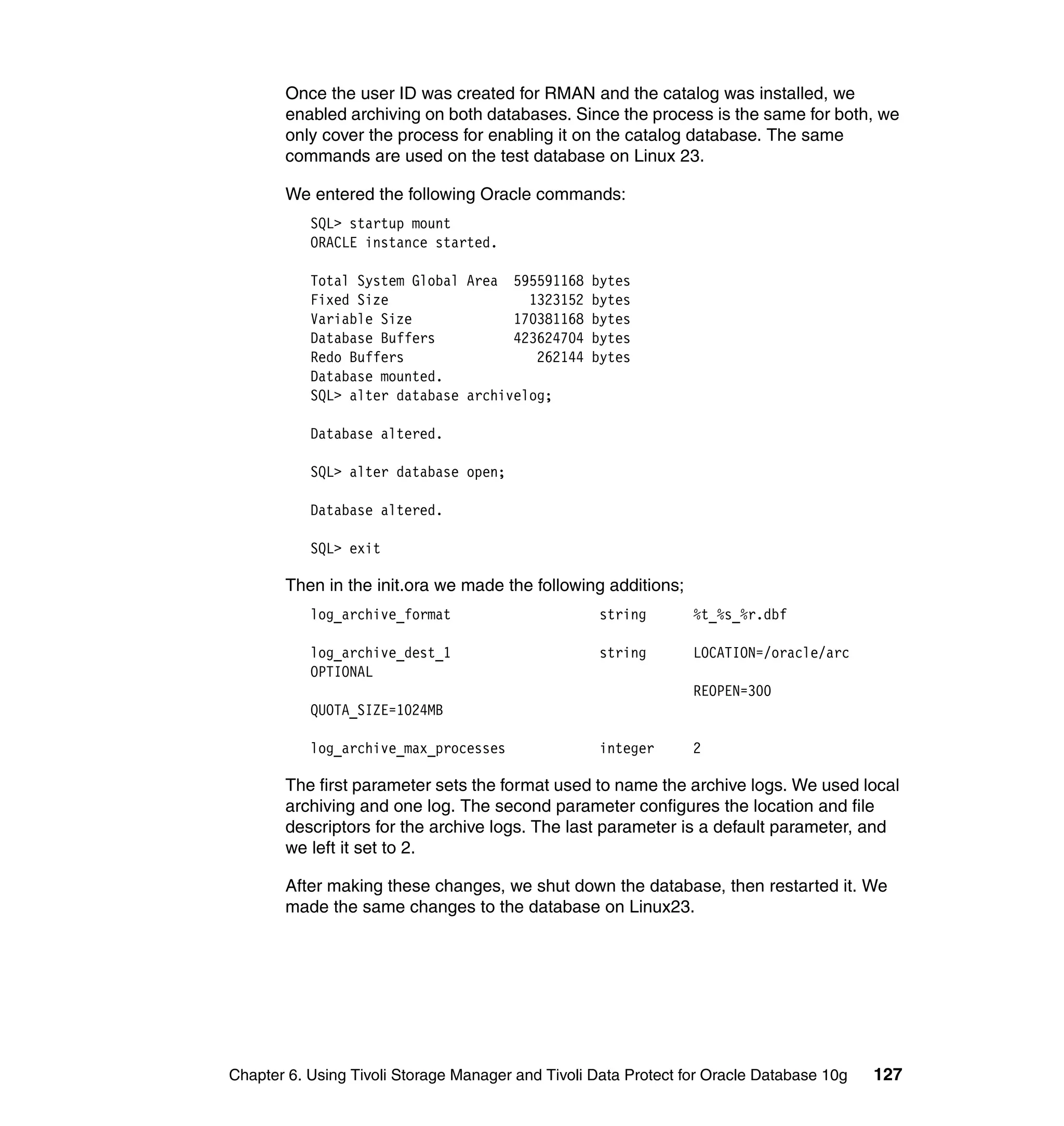 Once the user ID was created for RMAN and the catalog was installed, we
       enabled archiving on both databases. Since the process is the same for both, we
       only cover the process for enabling it on the catalog database. The same
       commands are used on the test database on Linux 23.

       We entered the following Oracle commands:
           SQL> startup mount
           ORACLE instance started.

           Total System Global Area 595591168 bytes
           Fixed Size                  1323152 bytes
           Variable Size             170381168 bytes
           Database Buffers          423624704 bytes
           Redo Buffers                 262144 bytes
           Database mounted.
           SQL> alter database archivelog;

           Database altered.

           SQL> alter database open;

           Database altered.

           SQL> exit

       Then in the init.ora we made the following additions;
           log_archive_format                       string       %t_%s_%r.dbf

           log_archive_dest_1                       string       LOCATION=/oracle/arc
           OPTIONAL
                                                                 REOPEN=300
           QUOTA_SIZE=1024MB

           log_archive_max_processes                integer      2

       The first parameter sets the format used to name the archive logs. We used local
       archiving and one log. The second parameter configures the location and file
       descriptors for the archive logs. The last parameter is a default parameter, and
       we left it set to 2.

       After making these changes, we shut down the database, then restarted it. We
       made the same changes to the database on Linux23.




Chapter 6. Using Tivoli Storage Manager and Tivoli Data Protect for Oracle Database 10g   127
 