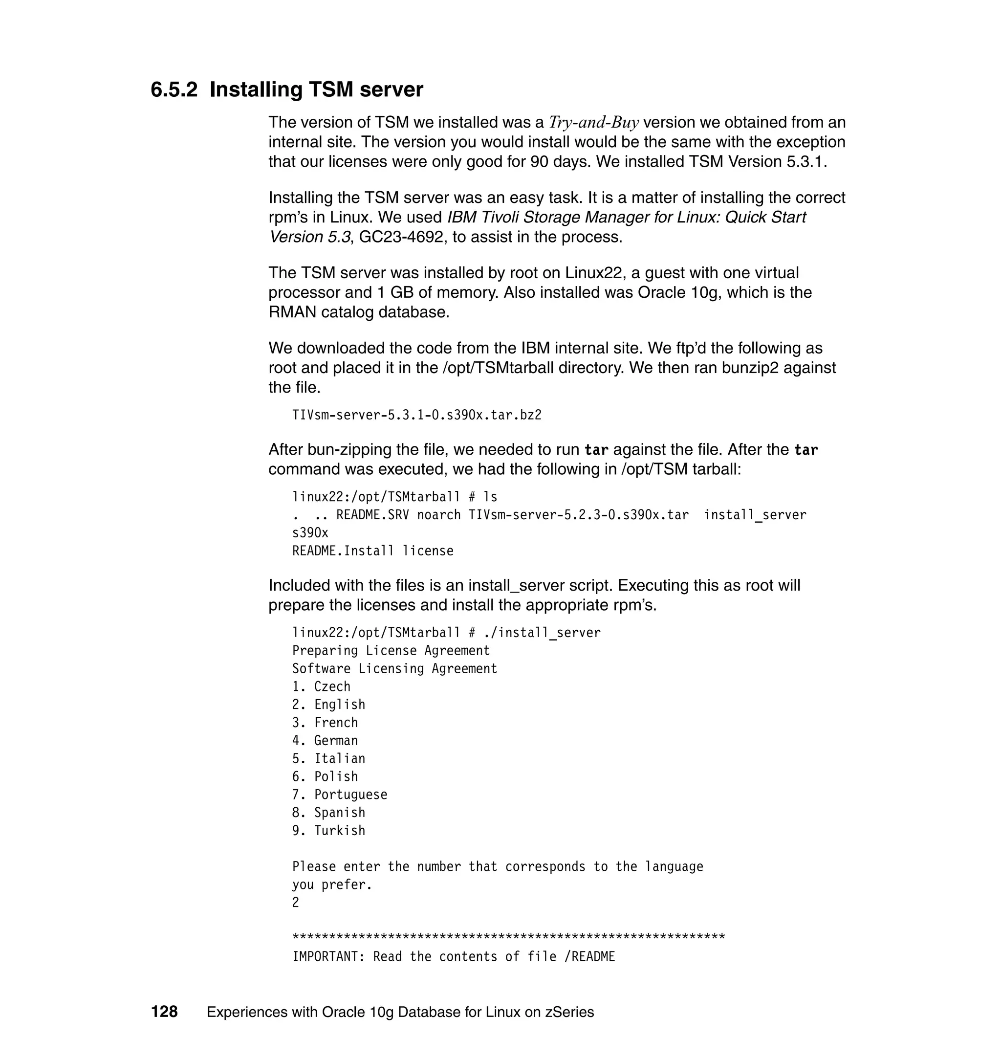 6.5.2 Installing TSM server
               The version of TSM we installed was a Try-and-Buy version we obtained from an
               internal site. The version you would install would be the same with the exception
               that our licenses were only good for 90 days. We installed TSM Version 5.3.1.

               Installing the TSM server was an easy task. It is a matter of installing the correct
               rpm’s in Linux. We used IBM Tivoli Storage Manager for Linux: Quick Start
               Version 5.3, GC23-4692, to assist in the process.

               The TSM server was installed by root on Linux22, a guest with one virtual
               processor and 1 GB of memory. Also installed was Oracle 10g, which is the
               RMAN catalog database.

               We downloaded the code from the IBM internal site. We ftp’d the following as
               root and placed it in the /opt/TSMtarball directory. We then ran bunzip2 against
               the file.
                  TIVsm-server-5.3.1-0.s390x.tar.bz2

               After bun-zipping the file, we needed to run tar against the file. After the tar
               command was executed, we had the following in /opt/TSM tarball:
                  linux22:/opt/TSMtarball # ls
                  . .. README.SRV noarch TIVsm-server-5.2.3-0.s390x.tar         install_server
                  s390x
                  README.Install license

               Included with the files is an install_server script. Executing this as root will
               prepare the licenses and install the appropriate rpm’s.
                  linux22:/opt/TSMtarball # ./install_server
                  Preparing License Agreement
                  Software Licensing Agreement
                  1. Czech
                  2. English
                  3. French
                  4. German
                  5. Italian
                  6. Polish
                  7. Portuguese
                  8. Spanish
                  9. Turkish

                  Please enter the number that corresponds to the language
                  you prefer.
                  2

                  ***********************************************************
                  IMPORTANT: Read the contents of file /README


128   Experiences with Oracle 10g Database for Linux on zSeries
 