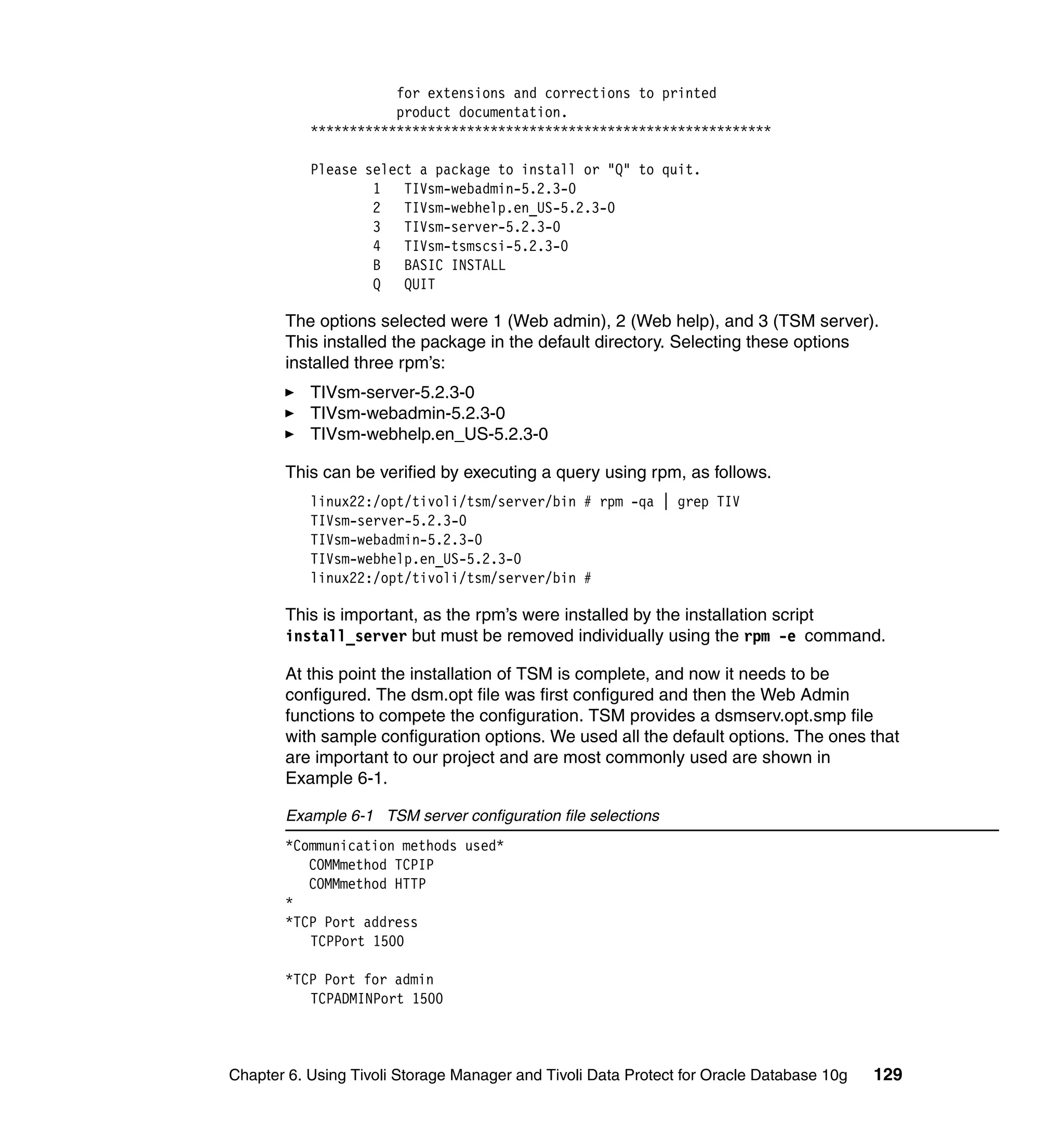 for extensions and corrections to printed
                      product documentation.
           ***********************************************************

           Please select a package to install or "Q" to quit.
                   1   TIVsm-webadmin-5.2.3-0
                   2   TIVsm-webhelp.en_US-5.2.3-0
                   3   TIVsm-server-5.2.3-0
                   4   TIVsm-tsmscsi-5.2.3-0
                   B   BASIC INSTALL
                   Q   QUIT

       The options selected were 1 (Web admin), 2 (Web help), and 3 (TSM server).
       This installed the package in the default directory. Selecting these options
       installed three rpm’s:
           TIVsm-server-5.2.3-0
           TIVsm-webadmin-5.2.3-0
           TIVsm-webhelp.en_US-5.2.3-0

       This can be verified by executing a query using rpm, as follows.
           linux22:/opt/tivoli/tsm/server/bin # rpm -qa | grep TIV
           TIVsm-server-5.2.3-0
           TIVsm-webadmin-5.2.3-0
           TIVsm-webhelp.en_US-5.2.3-0
           linux22:/opt/tivoli/tsm/server/bin #

       This is important, as the rpm’s were installed by the installation script
       install_server but must be removed individually using the rpm -e command.

       At this point the installation of TSM is complete, and now it needs to be
       configured. The dsm.opt file was first configured and then the Web Admin
       functions to compete the configuration. TSM provides a dsmserv.opt.smp file
       with sample configuration options. We used all the default options. The ones that
       are important to our project and are most commonly used are shown in
       Example 6-1.

       Example 6-1 TSM server configuration file selections
       *Communication methods used*
          COMMmethod TCPIP
          COMMmethod HTTP
       *
       *TCP Port address
          TCPPort 1500

       *TCP Port for admin
          TCPADMINPort 1500



Chapter 6. Using Tivoli Storage Manager and Tivoli Data Protect for Oracle Database 10g   129
 