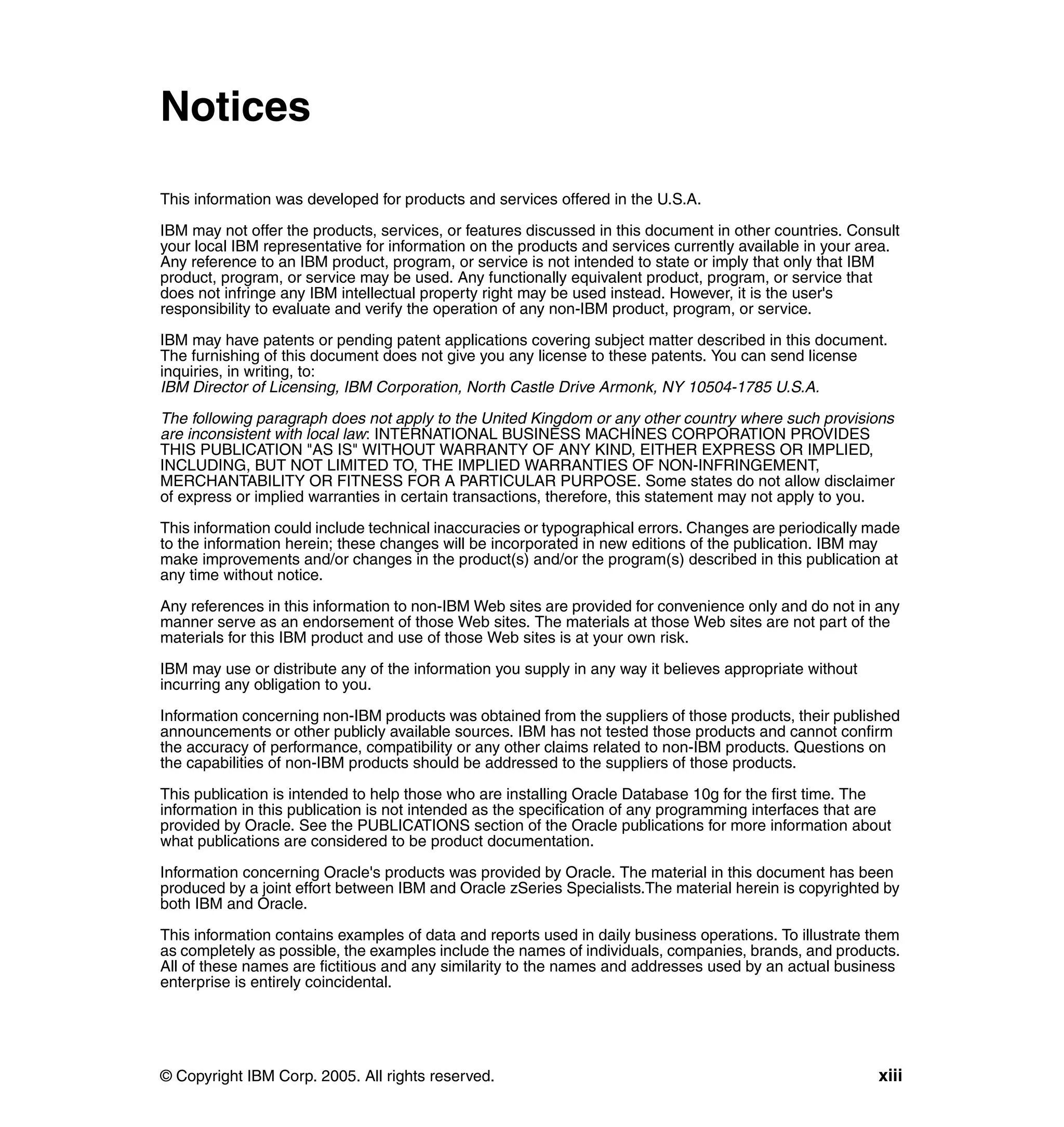 Notices

This information was developed for products and services offered in the U.S.A.

IBM may not offer the products, services, or features discussed in this document in other countries. Consult
your local IBM representative for information on the products and services currently available in your area.
Any reference to an IBM product, program, or service is not intended to state or imply that only that IBM
product, program, or service may be used. Any functionally equivalent product, program, or service that
does not infringe any IBM intellectual property right may be used instead. However, it is the user's
responsibility to evaluate and verify the operation of any non-IBM product, program, or service.

IBM may have patents or pending patent applications covering subject matter described in this document.
The furnishing of this document does not give you any license to these patents. You can send license
inquiries, in writing, to:
IBM Director of Licensing, IBM Corporation, North Castle Drive Armonk, NY 10504-1785 U.S.A.

The following paragraph does not apply to the United Kingdom or any other country where such provisions
are inconsistent with local law: INTERNATIONAL BUSINESS MACHINES CORPORATION PROVIDES
THIS PUBLICATION "AS IS" WITHOUT WARRANTY OF ANY KIND, EITHER EXPRESS OR IMPLIED,
INCLUDING, BUT NOT LIMITED TO, THE IMPLIED WARRANTIES OF NON-INFRINGEMENT,
MERCHANTABILITY OR FITNESS FOR A PARTICULAR PURPOSE. Some states do not allow disclaimer
of express or implied warranties in certain transactions, therefore, this statement may not apply to you.

This information could include technical inaccuracies or typographical errors. Changes are periodically made
to the information herein; these changes will be incorporated in new editions of the publication. IBM may
make improvements and/or changes in the product(s) and/or the program(s) described in this publication at
any time without notice.

Any references in this information to non-IBM Web sites are provided for convenience only and do not in any
manner serve as an endorsement of those Web sites. The materials at those Web sites are not part of the
materials for this IBM product and use of those Web sites is at your own risk.

IBM may use or distribute any of the information you supply in any way it believes appropriate without
incurring any obligation to you.

Information concerning non-IBM products was obtained from the suppliers of those products, their published
announcements or other publicly available sources. IBM has not tested those products and cannot confirm
the accuracy of performance, compatibility or any other claims related to non-IBM products. Questions on
the capabilities of non-IBM products should be addressed to the suppliers of those products.

This publication is intended to help those who are installing Oracle Database 10g for the first time. The
information in this publication is not intended as the specification of any programming interfaces that are
provided by Oracle. See the PUBLICATIONS section of the Oracle publications for more information about
what publications are considered to be product documentation.

Information concerning Oracle's products was provided by Oracle. The material in this document has been
produced by a joint effort between IBM and Oracle zSeries Specialists.The material herein is copyrighted by
both IBM and Oracle.

This information contains examples of data and reports used in daily business operations. To illustrate them
as completely as possible, the examples include the names of individuals, companies, brands, and products.
All of these names are fictitious and any similarity to the names and addresses used by an actual business
enterprise is entirely coincidental.




© Copyright IBM Corp. 2005. All rights reserved.                                                         xiii
 