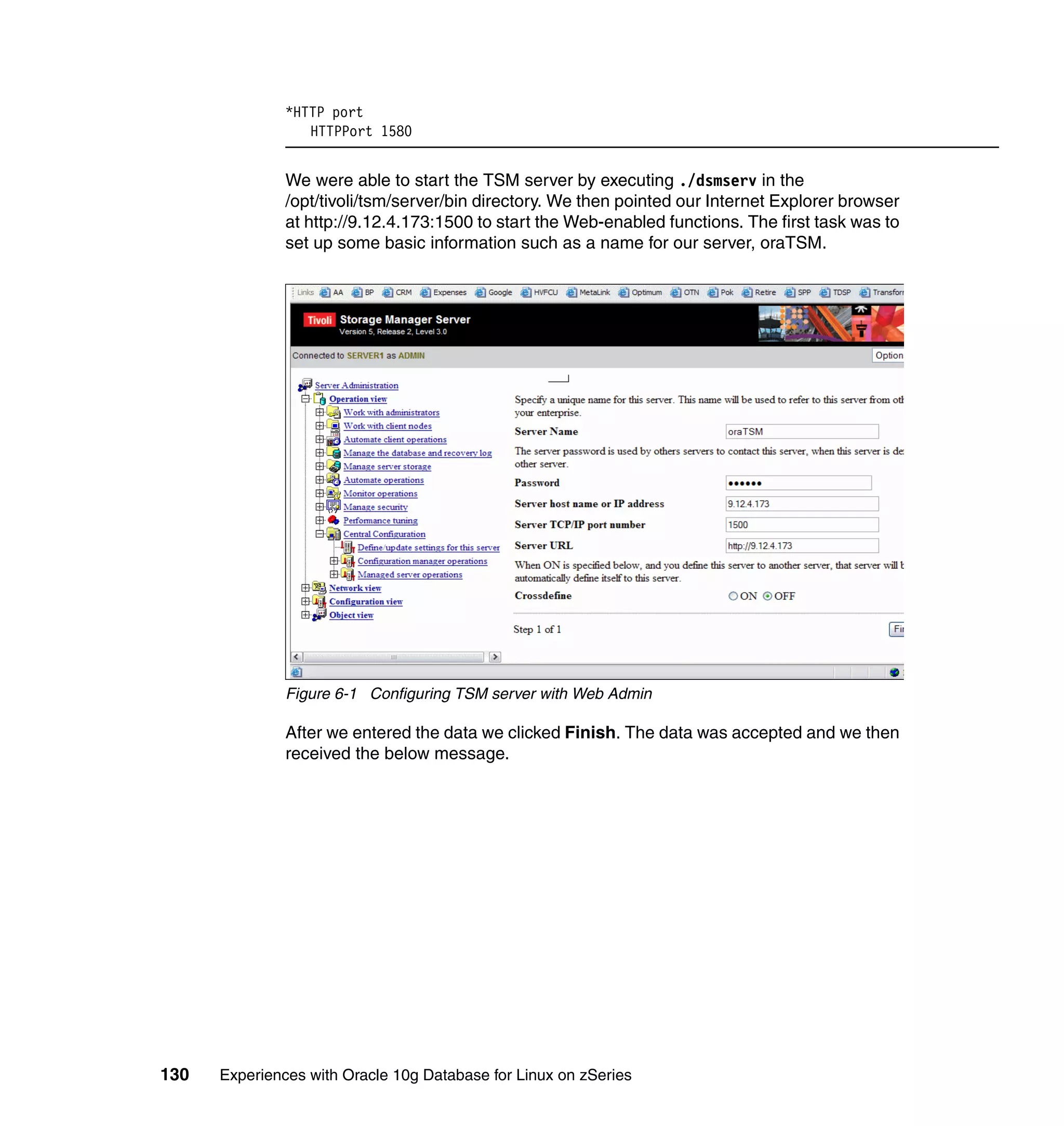 *HTTP port
                  HTTPPort 1580


               We were able to start the TSM server by executing ./dsmserv in the
               /opt/tivoli/tsm/server/bin directory. We then pointed our Internet Explorer browser
               at http://9.12.4.173:1500 to start the Web-enabled functions. The first task was to
               set up some basic information such as a name for our server, oraTSM.




               Figure 6-1 Configuring TSM server with Web Admin

               After we entered the data we clicked Finish. The data was accepted and we then
               received the below message.




130   Experiences with Oracle 10g Database for Linux on zSeries
 
