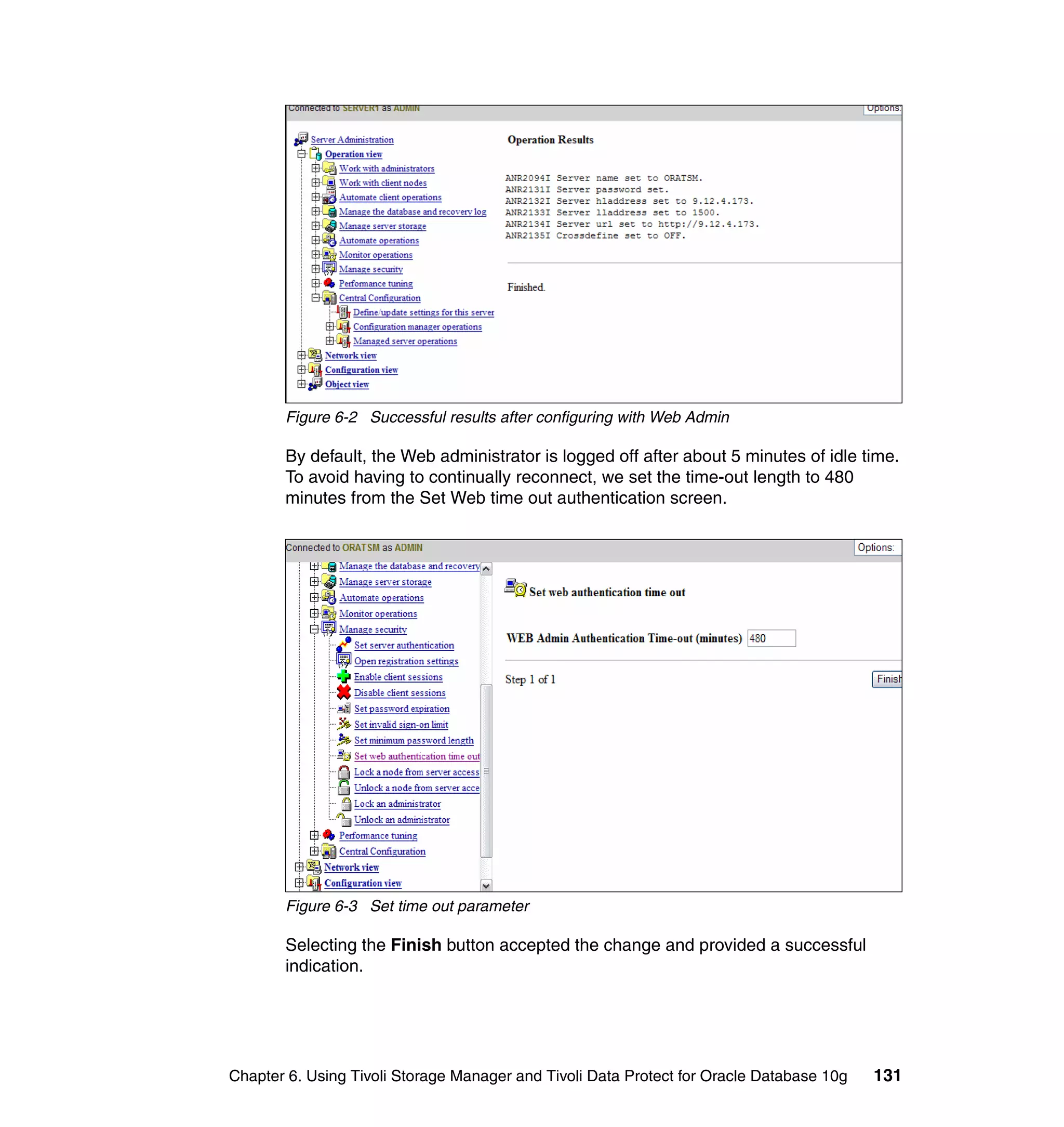 Figure 6-2 Successful results after configuring with Web Admin

       By default, the Web administrator is logged off after about 5 minutes of idle time.
       To avoid having to continually reconnect, we set the time-out length to 480
       minutes from the Set Web time out authentication screen.




       Figure 6-3 Set time out parameter

       Selecting the Finish button accepted the change and provided a successful
       indication.




Chapter 6. Using Tivoli Storage Manager and Tivoli Data Protect for Oracle Database 10g   131
 