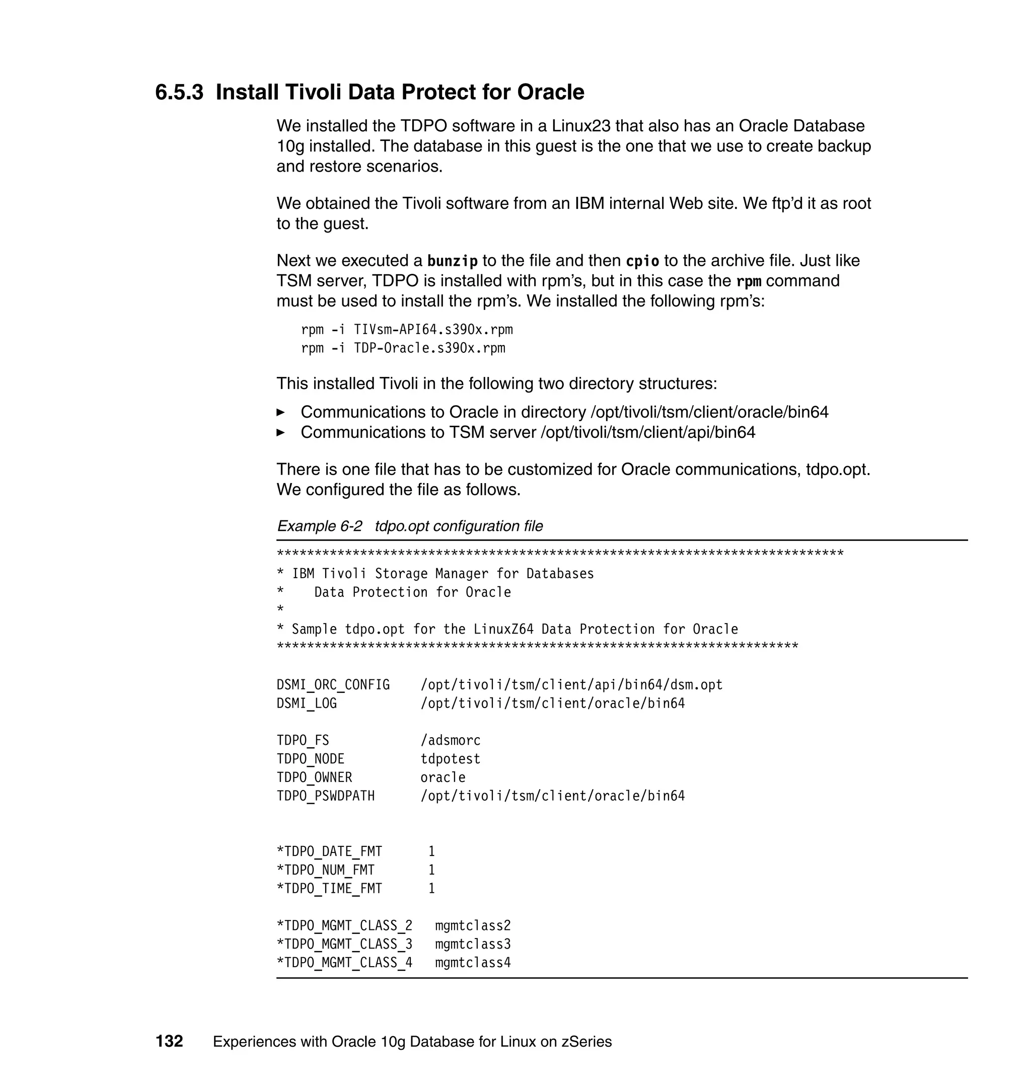 6.5.3 Install Tivoli Data Protect for Oracle
               We installed the TDPO software in a Linux23 that also has an Oracle Database
               10g installed. The database in this guest is the one that we use to create backup
               and restore scenarios.

               We obtained the Tivoli software from an IBM internal Web site. We ftp’d it as root
               to the guest.

               Next we executed a bunzip to the file and then cpio to the archive file. Just like
               TSM server, TDPO is installed with rpm’s, but in this case the rpm command
               must be used to install the rpm’s. We installed the following rpm’s:
                  rpm -i TIVsm-API64.s390x.rpm
                  rpm -i TDP-Oracle.s390x.rpm

               This installed Tivoli in the following two directory structures:
                  Communications to Oracle in directory /opt/tivoli/tsm/client/oracle/bin64
                  Communications to TSM server /opt/tivoli/tsm/client/api/bin64

               There is one file that has to be customized for Oracle communications, tdpo.opt.
               We configured the file as follows.

               Example 6-2 tdpo.opt configuration file
               ***************************************************************************
               * IBM Tivoli Storage Manager for Databases
               *    Data Protection for Oracle
               *
               * Sample tdpo.opt for the LinuxZ64 Data Protection for Oracle
               *********************************************************************

               DSMI_ORC_CONFIG      /opt/tivoli/tsm/client/api/bin64/dsm.opt
               DSMI_LOG             /opt/tivoli/tsm/client/oracle/bin64

               TDPO_FS              /adsmorc
               TDPO_NODE            tdpotest
               TDPO_OWNER           oracle
               TDPO_PSWDPATH        /opt/tivoli/tsm/client/oracle/bin64


               *TDPO_DATE_FMT        1
               *TDPO_NUM_FMT         1
               *TDPO_TIME_FMT        1

               *TDPO_MGMT_CLASS_2     mgmtclass2
               *TDPO_MGMT_CLASS_3     mgmtclass3
               *TDPO_MGMT_CLASS_4     mgmtclass4




132   Experiences with Oracle 10g Database for Linux on zSeries
 
