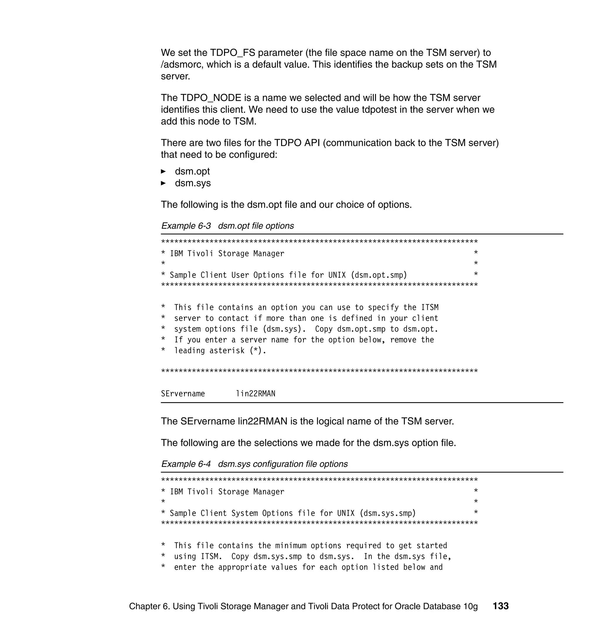 We set the TDPO_FS parameter (the file space name on the TSM server) to
       /adsmorc, which is a default value. This identifies the backup sets on the TSM
       server.

       The TDPO_NODE is a name we selected and will be how the TSM server
       identifies this client. We need to use the value tdpotest in the server when we
       add this node to TSM.

       There are two files for the TDPO API (communication back to the TSM server)
       that need to be configured:
           dsm.opt
           dsm.sys

       The following is the dsm.opt file and our choice of options.

       Example 6-3 dsm.opt file options
       ************************************************************************
       * IBM Tivoli Storage Manager                                           *
       *                                                                      *
       * Sample Client User Options file for UNIX (dsm.opt.smp)               *
       ************************************************************************

       *   This file contains an option you can use to specify the ITSM
       *   server to contact if more than one is defined in your client
       *   system options file (dsm.sys). Copy dsm.opt.smp to dsm.opt.
       *   If you enter a server name for the option below, remove the
       *   leading asterisk (*).

       ************************************************************************

       SErvername         lin22RMAN


       The SErvername lin22RMAN is the logical name of the TSM server.

       The following are the selections we made for the dsm.sys option file.

       Example 6-4 dsm.sys configuration file options
       ************************************************************************
       * IBM Tivoli Storage Manager                                           *
       *                                                                      *
       * Sample Client System Options file for UNIX (dsm.sys.smp)             *
       ************************************************************************

       *   This file contains the minimum options required to get started
       *   using ITSM. Copy dsm.sys.smp to dsm.sys. In the dsm.sys file,
       *   enter the appropriate values for each option listed below and



Chapter 6. Using Tivoli Storage Manager and Tivoli Data Protect for Oracle Database 10g   133
 