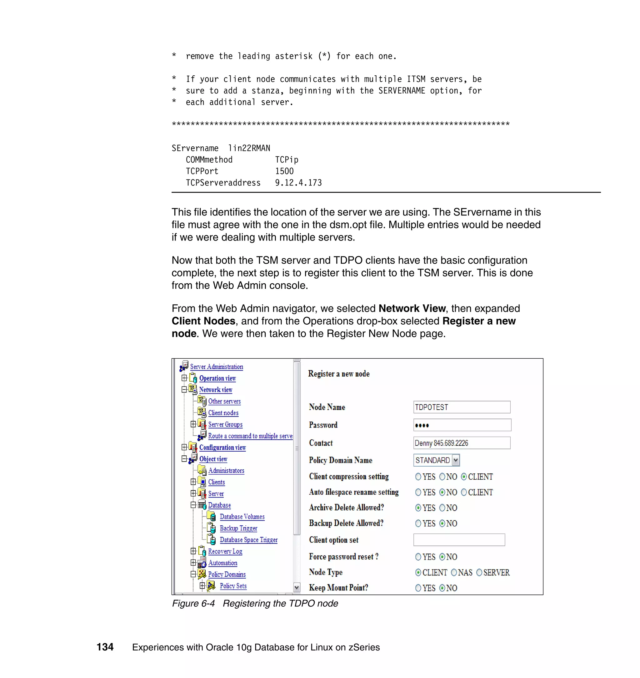 *   remove the leading asterisk (*) for each one.

               *   If your client node communicates with multiple ITSM servers, be
               *   sure to add a stanza, beginning with the SERVERNAME option, for
               *   each additional server.

               ************************************************************************

               SErvername lin22RMAN
                  COMMmethod        TCPip
                  TCPPort           1500
                  TCPServeraddress  9.12.4.173


               This file identifies the location of the server we are using. The SErvername in this
               file must agree with the one in the dsm.opt file. Multiple entries would be needed
               if we were dealing with multiple servers.

               Now that both the TSM server and TDPO clients have the basic configuration
               complete, the next step is to register this client to the TSM server. This is done
               from the Web Admin console.

               From the Web Admin navigator, we selected Network View, then expanded
               Client Nodes, and from the Operations drop-box selected Register a new
               node. We were then taken to the Register New Node page.




               Figure 6-4 Registering the TDPO node



134   Experiences with Oracle 10g Database for Linux on zSeries
 