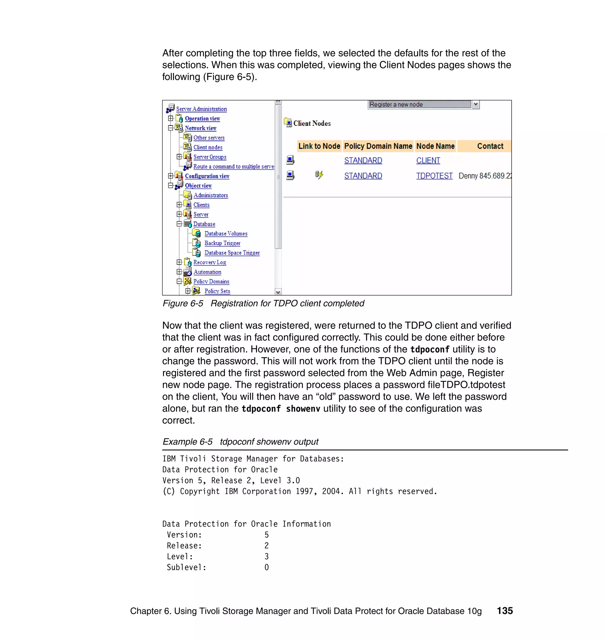 After completing the top three fields, we selected the defaults for the rest of the
       selections. When this was completed, viewing the Client Nodes pages shows the
       following (Figure 6-5).




       Figure 6-5 Registration for TDPO client completed

       Now that the client was registered, were returned to the TDPO client and verified
       that the client was in fact configured correctly. This could be done either before
       or after registration. However, one of the functions of the tdpoconf utility is to
       change the password. This will not work from the TDPO client until the node is
       registered and the first password selected from the Web Admin page, Register
       new node page. The registration process places a password fileTDPO.tdpotest
       on the client, You will then have an “old” password to use. We left the password
       alone, but ran the tdpoconf showenv utility to see of the configuration was
       correct.

       Example 6-5 tdpoconf showenv output
       IBM Tivoli Storage Manager for Databases:
       Data Protection for Oracle
       Version 5, Release 2, Level 3.0
       (C) Copyright IBM Corporation 1997, 2004. All rights reserved.


       Data Protection for Oracle Information
        Version:              5
        Release:              2
        Level:                3
        Sublevel:             0



Chapter 6. Using Tivoli Storage Manager and Tivoli Data Protect for Oracle Database 10g   135
 