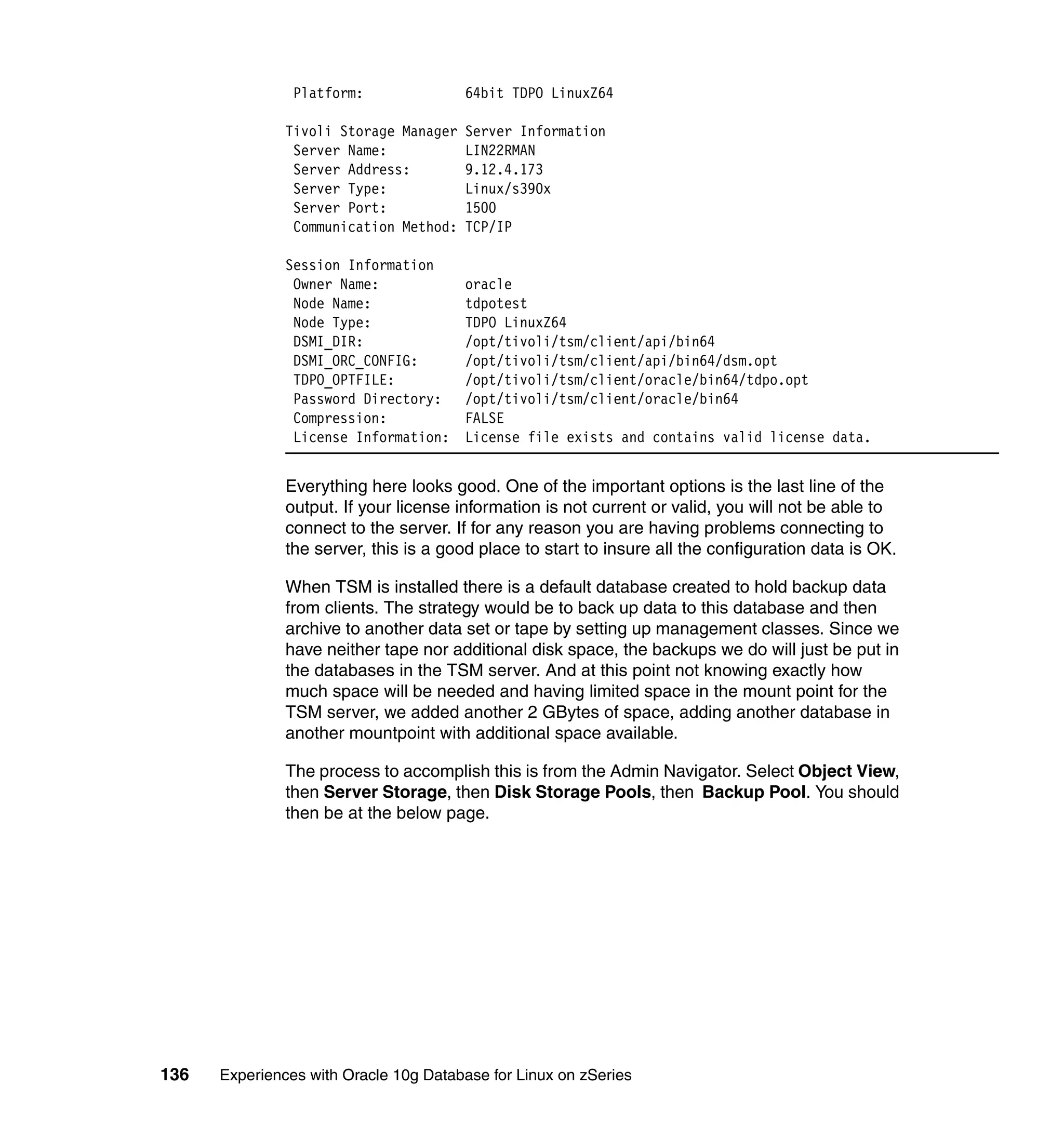 Platform:               64bit TDPO LinuxZ64

               Tivoli Storage Manager   Server Information
                Server Name:            LIN22RMAN
                Server Address:         9.12.4.173
                Server Type:            Linux/s390x
                Server Port:            1500
                Communication Method:   TCP/IP

               Session Information
                Owner Name:             oracle
                Node Name:              tdpotest
                Node Type:              TDPO LinuxZ64
                DSMI_DIR:               /opt/tivoli/tsm/client/api/bin64
                DSMI_ORC_CONFIG:        /opt/tivoli/tsm/client/api/bin64/dsm.opt
                TDPO_OPTFILE:           /opt/tivoli/tsm/client/oracle/bin64/tdpo.opt
                Password Directory:     /opt/tivoli/tsm/client/oracle/bin64
                Compression:            FALSE
                License Information:    License file exists and contains valid license data.


               Everything here looks good. One of the important options is the last line of the
               output. If your license information is not current or valid, you will not be able to
               connect to the server. If for any reason you are having problems connecting to
               the server, this is a good place to start to insure all the configuration data is OK.

               When TSM is installed there is a default database created to hold backup data
               from clients. The strategy would be to back up data to this database and then
               archive to another data set or tape by setting up management classes. Since we
               have neither tape nor additional disk space, the backups we do will just be put in
               the databases in the TSM server. And at this point not knowing exactly how
               much space will be needed and having limited space in the mount point for the
               TSM server, we added another 2 GBytes of space, adding another database in
               another mountpoint with additional space available.

               The process to accomplish this is from the Admin Navigator. Select Object View,
               then Server Storage, then Disk Storage Pools, then Backup Pool. You should
               then be at the below page.




136   Experiences with Oracle 10g Database for Linux on zSeries
 