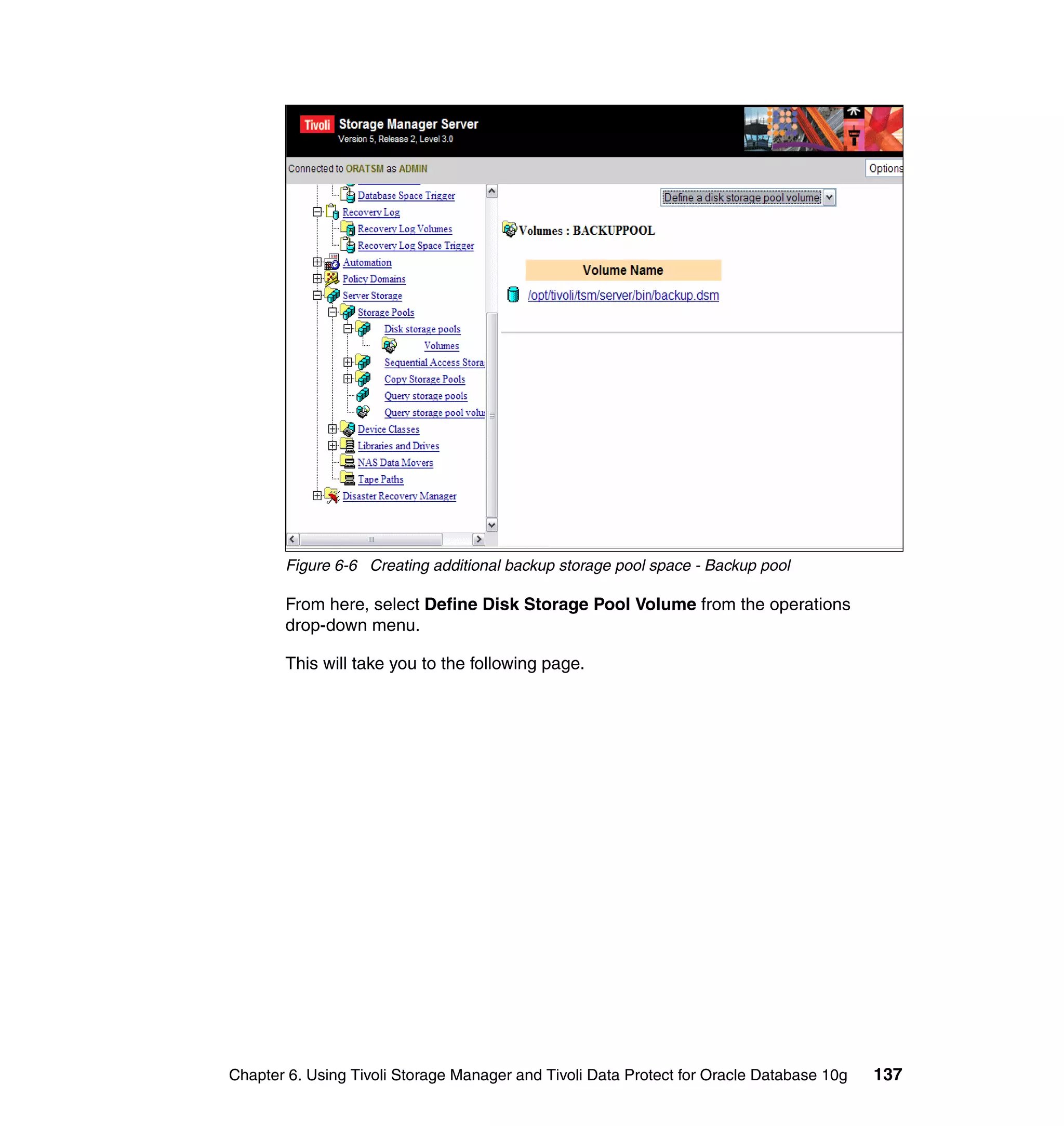 Figure 6-6 Creating additional backup storage pool space - Backup pool

       From here, select Define Disk Storage Pool Volume from the operations
       drop-down menu.

       This will take you to the following page.




Chapter 6. Using Tivoli Storage Manager and Tivoli Data Protect for Oracle Database 10g   137
 