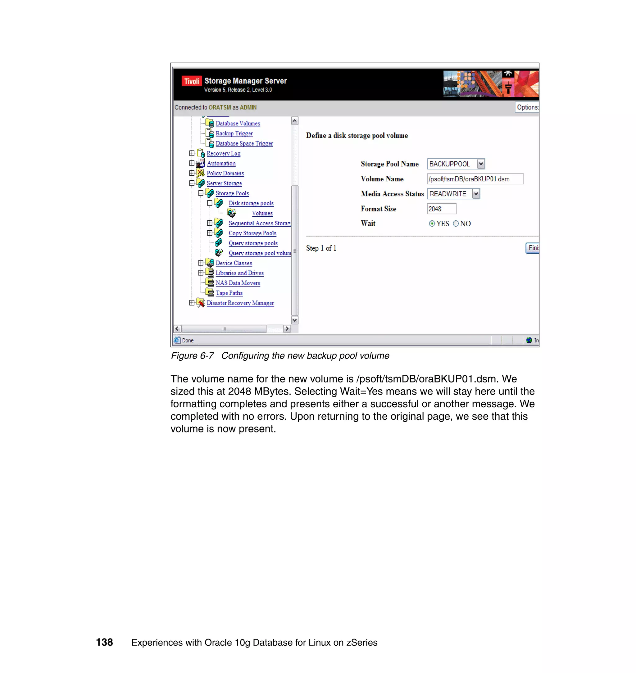 Figure 6-7 Configuring the new backup pool volume

               The volume name for the new volume is /psoft/tsmDB/oraBKUP01.dsm. We
               sized this at 2048 MBytes. Selecting Wait=Yes means we will stay here until the
               formatting completes and presents either a successful or another message. We
               completed with no errors. Upon returning to the original page, we see that this
               volume is now present.




138   Experiences with Oracle 10g Database for Linux on zSeries
 