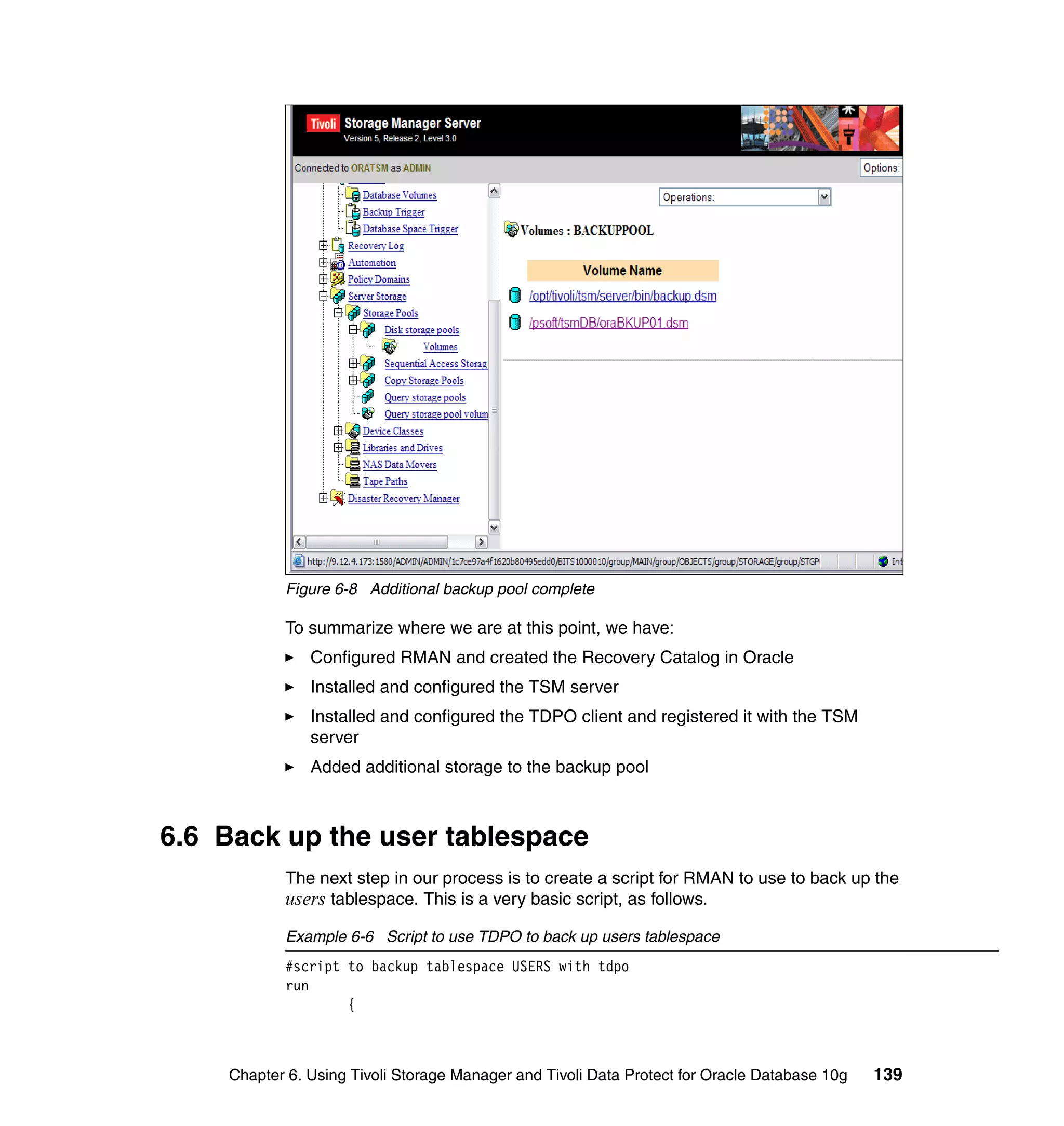 Figure 6-8 Additional backup pool complete

           To summarize where we are at this point, we have:
               Configured RMAN and created the Recovery Catalog in Oracle
               Installed and configured the TSM server
               Installed and configured the TDPO client and registered it with the TSM
               server
               Added additional storage to the backup pool



6.6 Back up the user tablespace
           The next step in our process is to create a script for RMAN to use to back up the
           users tablespace. This is a very basic script, as follows.
           Example 6-6 Script to use TDPO to back up users tablespace
           #script to backup tablespace USERS with tdpo
           run
                   {



    Chapter 6. Using Tivoli Storage Manager and Tivoli Data Protect for Oracle Database 10g   139
 