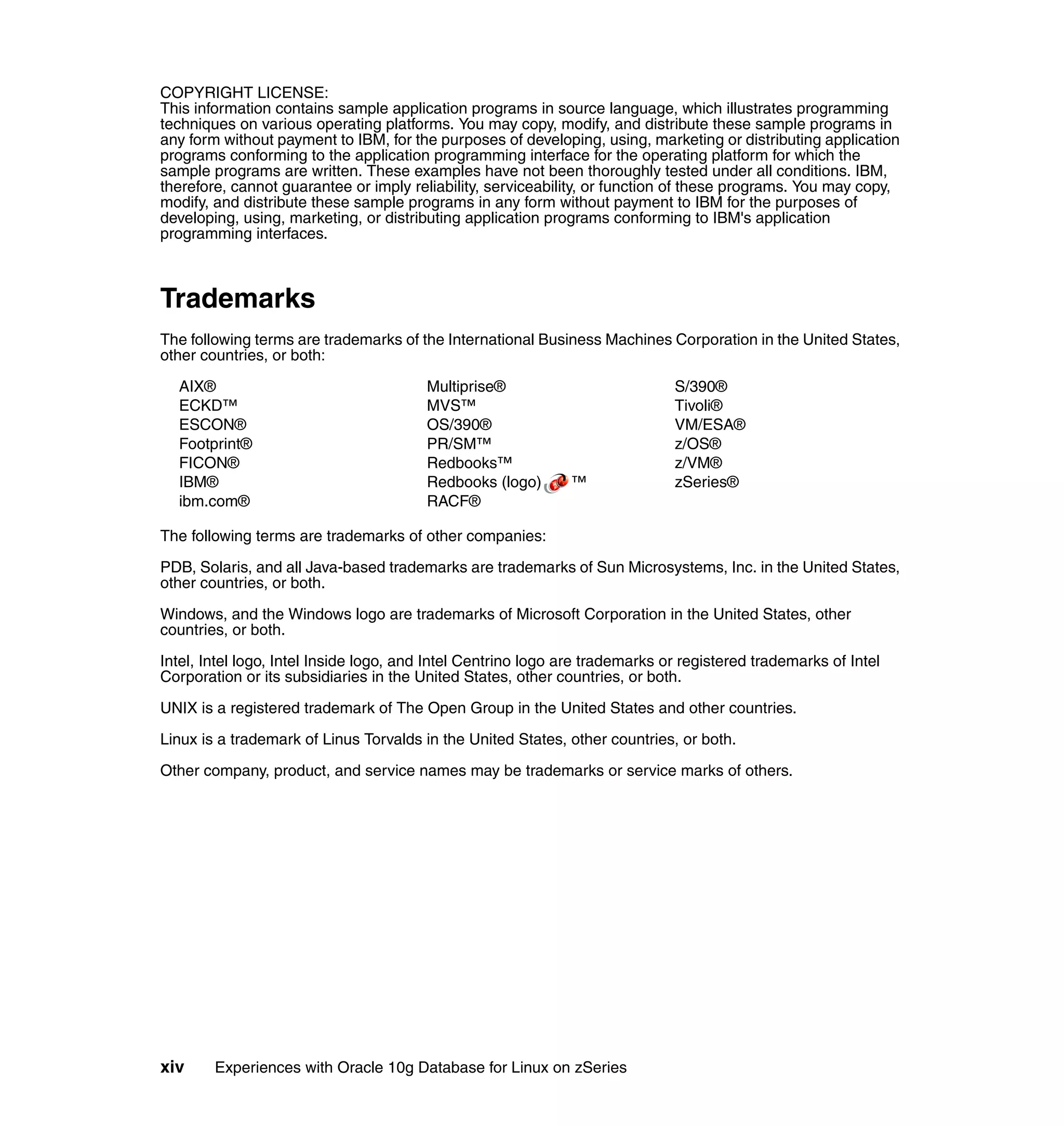 COPYRIGHT LICENSE:
This information contains sample application programs in source language, which illustrates programming
techniques on various operating platforms. You may copy, modify, and distribute these sample programs in
any form without payment to IBM, for the purposes of developing, using, marketing or distributing application
programs conforming to the application programming interface for the operating platform for which the
sample programs are written. These examples have not been thoroughly tested under all conditions. IBM,
therefore, cannot guarantee or imply reliability, serviceability, or function of these programs. You may copy,
modify, and distribute these sample programs in any form without payment to IBM for the purposes of
developing, using, marketing, or distributing application programs conforming to IBM's application
programming interfaces.



Trademarks
The following terms are trademarks of the International Business Machines Corporation in the United States,
other countries, or both:

  AIX®                                  Multiprise®                           S/390®
  ECKD™                                 MVS™                                  Tivoli®
  ESCON®                                OS/390®                               VM/ESA®
  Footprint®                            PR/SM™                                z/OS®
  FICON®                                Redbooks™                             z/VM®
  IBM®                                  Redbooks (logo)       ™               zSeries®
  ibm.com®                              RACF®

The following terms are trademarks of other companies:

PDB, Solaris, and all Java-based trademarks are trademarks of Sun Microsystems, Inc. in the United States,
other countries, or both.

Windows, and the Windows logo are trademarks of Microsoft Corporation in the United States, other
countries, or both.

Intel, Intel logo, Intel Inside logo, and Intel Centrino logo are trademarks or registered trademarks of Intel
Corporation or its subsidiaries in the United States, other countries, or both.

UNIX is a registered trademark of The Open Group in the United States and other countries.

Linux is a trademark of Linus Torvalds in the United States, other countries, or both.

Other company, product, and service names may be trademarks or service marks of others.




xiv     Experiences with Oracle 10g Database for Linux on zSeries
 