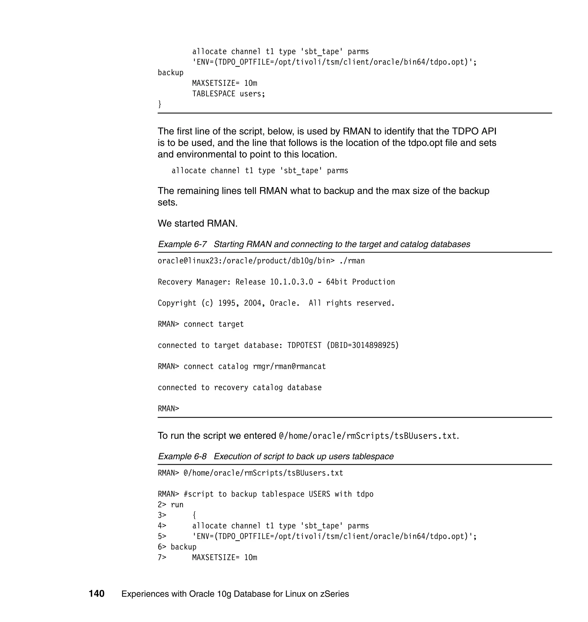 allocate channel t1 type 'sbt_tape' parms
                        'ENV=(TDPO_OPTFILE=/opt/tivoli/tsm/client/oracle/bin64/tdpo.opt)';
               backup
                        MAXSETSIZE= 10m
                        TABLESPACE users;
               }


               The first line of the script, below, is used by RMAN to identify that the TDPO API
               is to be used, and the line that follows is the location of the tdpo.opt file and sets
               and environmental to point to this location.
                   allocate channel t1 type 'sbt_tape' parms

               The remaining lines tell RMAN what to backup and the max size of the backup
               sets.

               We started RMAN.

               Example 6-7 Starting RMAN and connecting to the target and catalog databases
               oracle@linux23:/oracle/product/db10g/bin> ./rman

               Recovery Manager: Release 10.1.0.3.0 - 64bit Production

               Copyright (c) 1995, 2004, Oracle. All rights reserved.

               RMAN> connect target

               connected to target database: TDPOTEST (DBID=3014898925)

               RMAN> connect catalog rmgr/rman@rmancat

               connected to recovery catalog database

               RMAN>


               To run the script we entered @/home/oracle/rmScripts/tsBUusers.txt.

               Example 6-8 Execution of script to back up users tablespace
               RMAN> @/home/oracle/rmScripts/tsBUusers.txt

               RMAN> #script to backup tablespace USERS with tdpo
               2> run
               3>      {
               4>      allocate channel t1 type 'sbt_tape' parms
               5>      'ENV=(TDPO_OPTFILE=/opt/tivoli/tsm/client/oracle/bin64/tdpo.opt)';
               6> backup
               7>      MAXSETSIZE= 10m



140   Experiences with Oracle 10g Database for Linux on zSeries
 