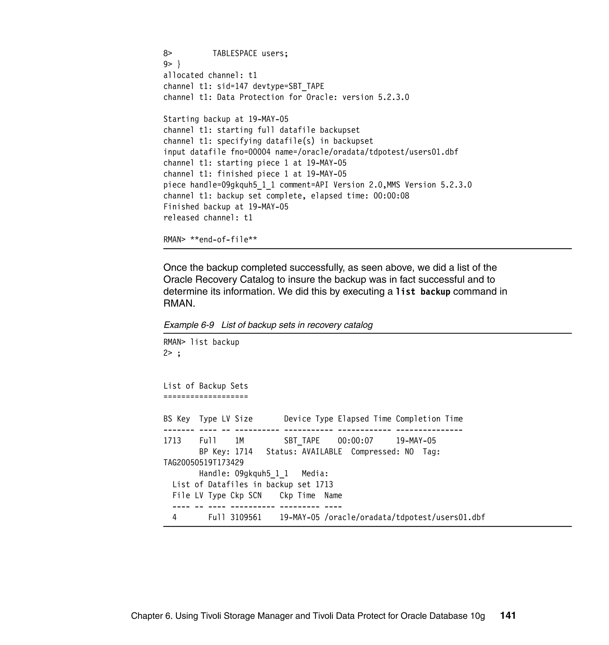 8>         TABLESPACE users;
       9> }
       allocated channel: t1
       channel t1: sid=147 devtype=SBT_TAPE
       channel t1: Data Protection for Oracle: version 5.2.3.0

       Starting backup at 19-MAY-05
       channel t1: starting full datafile backupset
       channel t1: specifying datafile(s) in backupset
       input datafile fno=00004 name=/oracle/oradata/tdpotest/users01.dbf
       channel t1: starting piece 1 at 19-MAY-05
       channel t1: finished piece 1 at 19-MAY-05
       piece handle=09gkquh5_1_1 comment=API Version 2.0,MMS Version 5.2.3.0
       channel t1: backup set complete, elapsed time: 00:00:08
       Finished backup at 19-MAY-05
       released channel: t1

       RMAN> **end-of-file**


       Once the backup completed successfully, as seen above, we did a list of the
       Oracle Recovery Catalog to insure the backup was in fact successful and to
       determine its information. We did this by executing a list backup command in
       RMAN.

       Example 6-9 List of backup sets in recovery catalog
       RMAN> list backup
       2> ;


       List of Backup Sets
       ===================

       BS Key Type LV Size        Device Type Elapsed Time Completion Time
       ------- ---- -- ---------- ----------- ------------ ---------------
       1713    Full    1M         SBT_TAPE    00:00:07     19-MAY-05
               BP Key: 1714   Status: AVAILABLE Compressed: NO Tag:
       TAG20050519T173429
               Handle: 09gkquh5_1_1   Media:
         List of Datafiles in backup set 1713
         File LV Type Ckp SCN    Ckp Time Name
         ---- -- ---- ---------- --------- ----
         4       Full 3109561    19-MAY-05 /oracle/oradata/tdpotest/users01.dbf




Chapter 6. Using Tivoli Storage Manager and Tivoli Data Protect for Oracle Database 10g   141
 