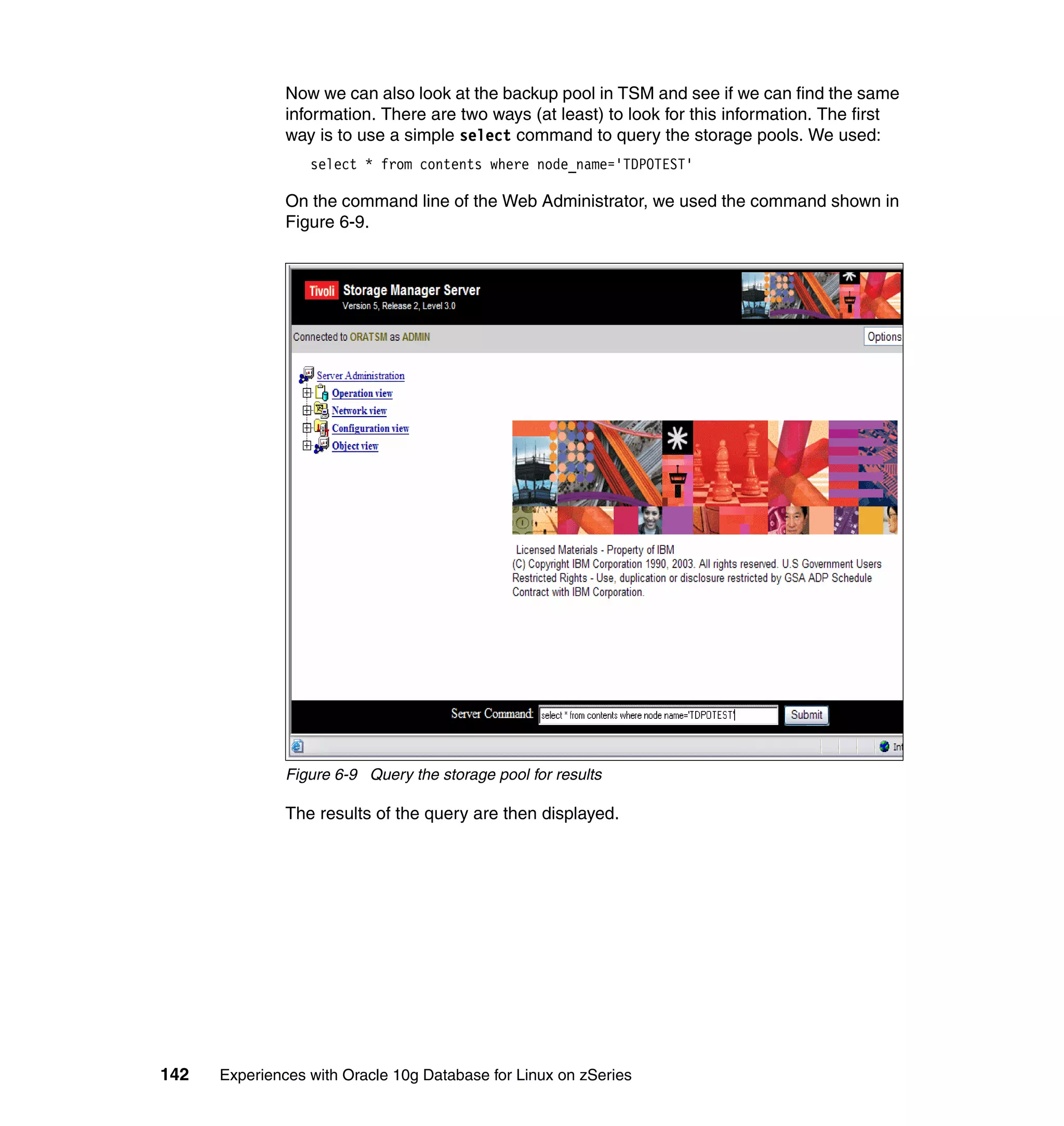 Now we can also look at the backup pool in TSM and see if we can find the same
               information. There are two ways (at least) to look for this information. The first
               way is to use a simple select command to query the storage pools. We used:
                  select * from contents where node_name='TDPOTEST'

               On the command line of the Web Administrator, we used the command shown in
               Figure 6-9.




               Figure 6-9 Query the storage pool for results

               The results of the query are then displayed.




142   Experiences with Oracle 10g Database for Linux on zSeries
 