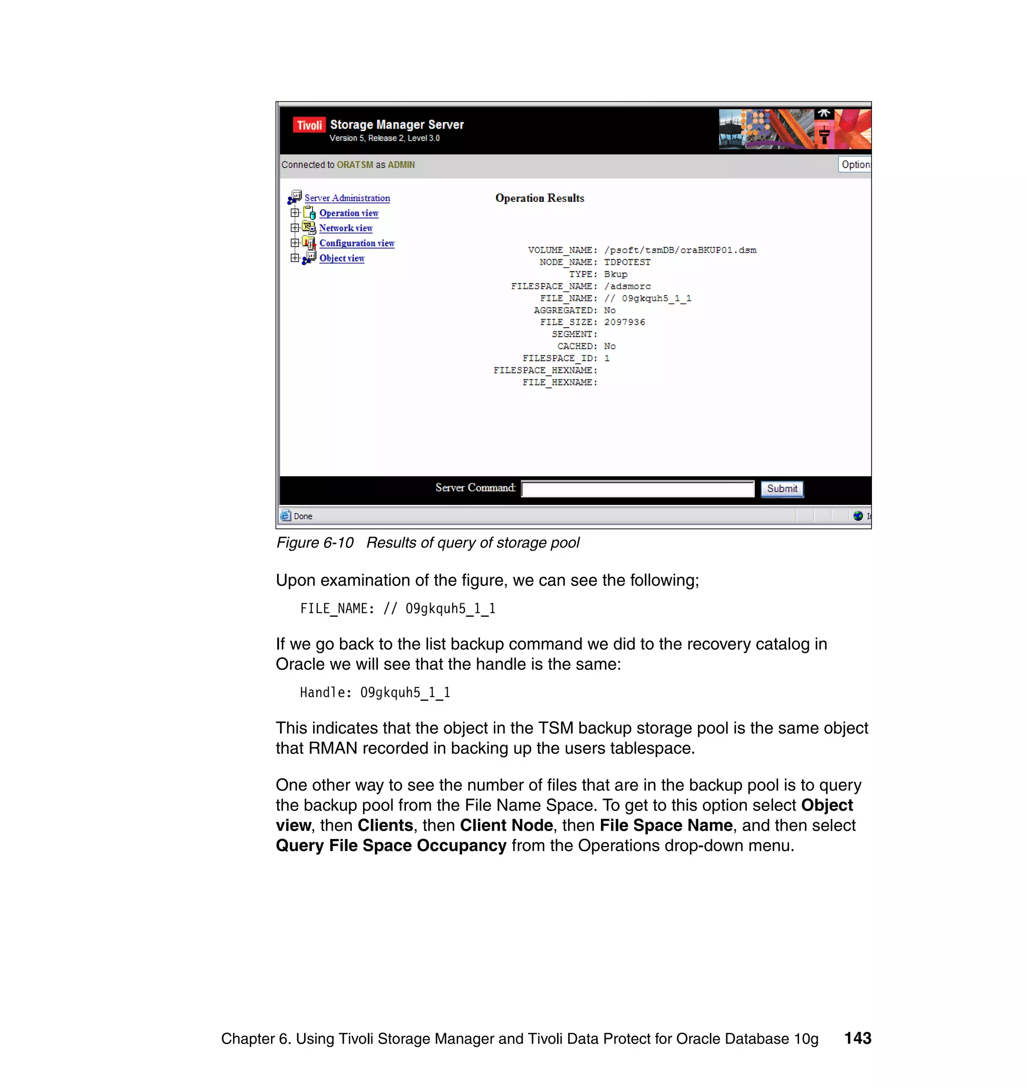 Figure 6-10 Results of query of storage pool

       Upon examination of the figure, we can see the following;
           FILE_NAME: // 09gkquh5_1_1

       If we go back to the list backup command we did to the recovery catalog in
       Oracle we will see that the handle is the same:
           Handle: 09gkquh5_1_1

       This indicates that the object in the TSM backup storage pool is the same object
       that RMAN recorded in backing up the users tablespace.

       One other way to see the number of files that are in the backup pool is to query
       the backup pool from the File Name Space. To get to this option select Object
       view, then Clients, then Client Node, then File Space Name, and then select
       Query File Space Occupancy from the Operations drop-down menu.




Chapter 6. Using Tivoli Storage Manager and Tivoli Data Protect for Oracle Database 10g   143
 
