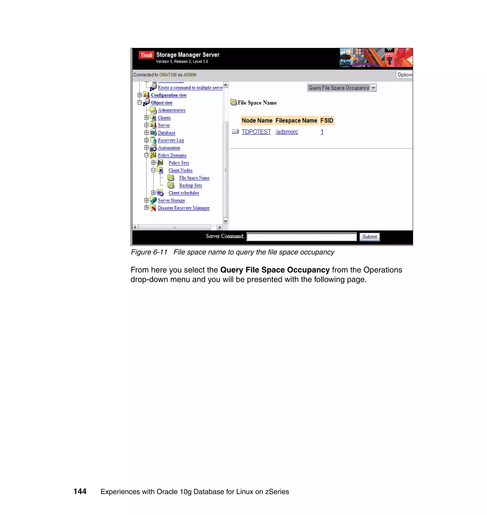 Figure 6-11 File space name to query the file space occupancy

               From here you select the Query File Space Occupancy from the Operations
               drop-down menu and you will be presented with the following page.




144   Experiences with Oracle 10g Database for Linux on zSeries
 