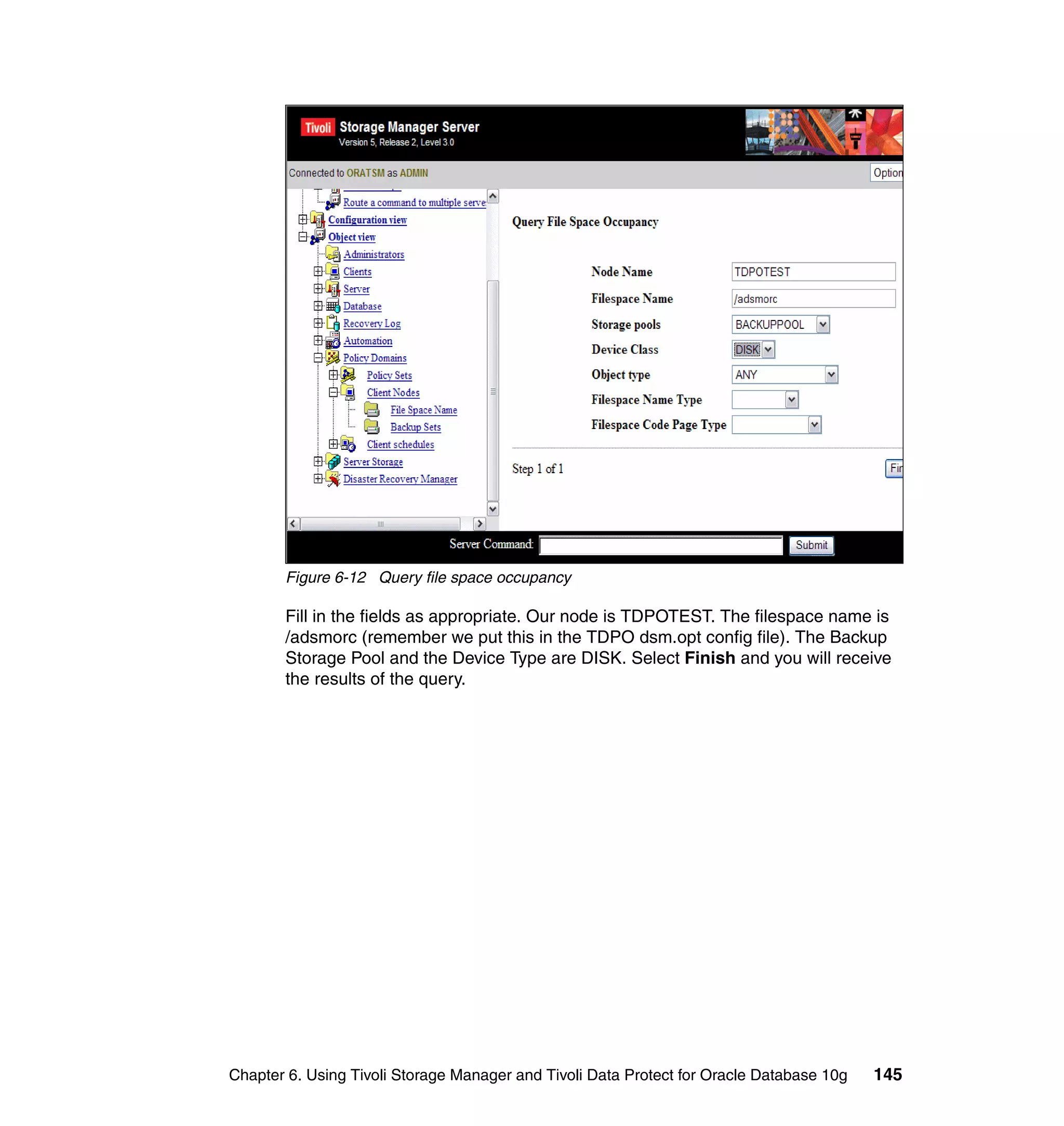 Figure 6-12 Query file space occupancy

       Fill in the fields as appropriate. Our node is TDPOTEST. The filespace name is
       /adsmorc (remember we put this in the TDPO dsm.opt config file). The Backup
       Storage Pool and the Device Type are DISK. Select Finish and you will receive
       the results of the query.




Chapter 6. Using Tivoli Storage Manager and Tivoli Data Protect for Oracle Database 10g   145
 