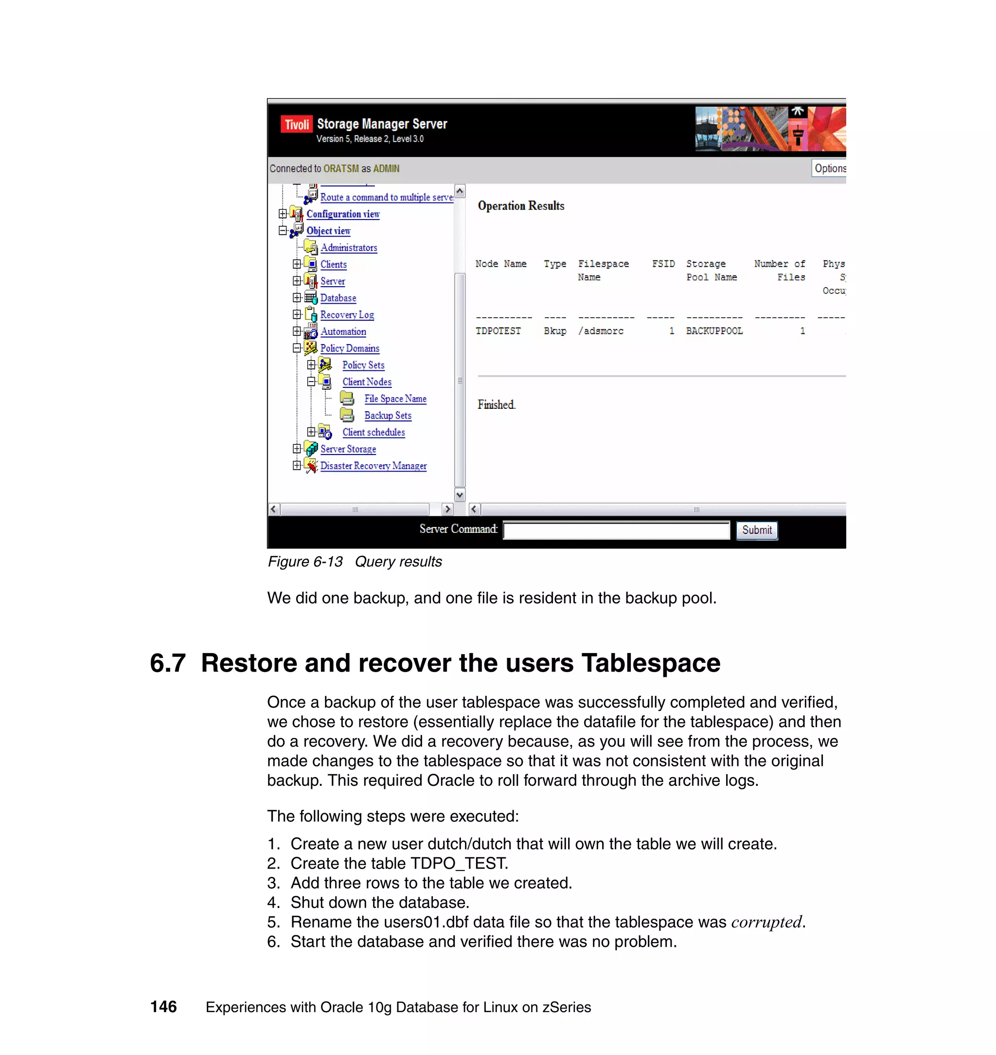 Figure 6-13 Query results

               We did one backup, and one file is resident in the backup pool.



6.7 Restore and recover the users Tablespace
               Once a backup of the user tablespace was successfully completed and verified,
               we chose to restore (essentially replace the datafile for the tablespace) and then
               do a recovery. We did a recovery because, as you will see from the process, we
               made changes to the tablespace so that it was not consistent with the original
               backup. This required Oracle to roll forward through the archive logs.

               The following steps were executed:
               1.   Create a new user dutch/dutch that will own the table we will create.
               2.   Create the table TDPO_TEST.
               3.   Add three rows to the table we created.
               4.   Shut down the database.
               5.   Rename the users01.dbf data file so that the tablespace was corrupted.
               6.   Start the database and verified there was no problem.



146   Experiences with Oracle 10g Database for Linux on zSeries
 