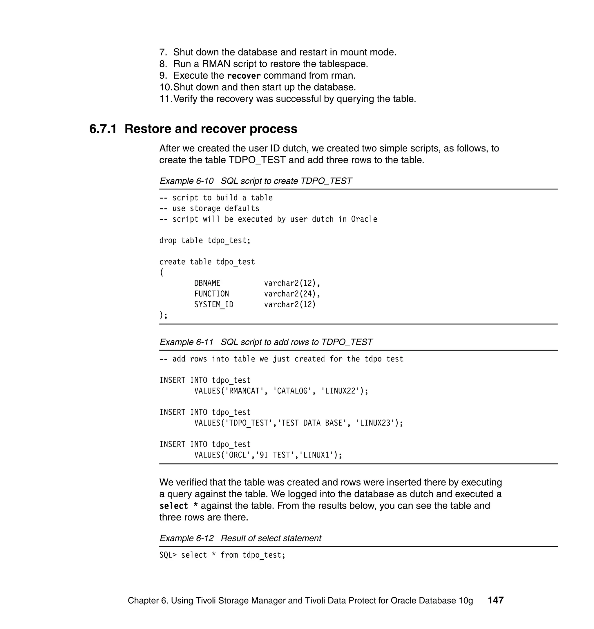 7. Shut down the database and restart in mount mode.
             8. Run a RMAN script to restore the tablespace.
             9. Execute the recover command from rman.
             10.Shut down and then start up the database.
             11.Verify the recovery was successful by querying the table.


6.7.1 Restore and recover process
             After we created the user ID dutch, we created two simple scripts, as follows, to
             create the table TDPO_TEST and add three rows to the table.

             Example 6-10 SQL script to create TDPO_TEST
             -- script to build a table
             -- use storage defaults
             -- script will be executed by user dutch in Oracle

             drop table tdpo_test;

             create table tdpo_test
             (
                     DBNAME         varchar2(12),
                     FUNCTION       varchar2(24),
                     SYSTEM_ID      varchar2(12)
             );


             Example 6-11 SQL script to add rows to TDPO_TEST
             -- add rows into table we just created for the tdpo test

             INSERT INTO tdpo_test
                     VALUES('RMANCAT', 'CATALOG', 'LINUX22');

             INSERT INTO tdpo_test
                     VALUES('TDPO_TEST','TEST DATA BASE', 'LINUX23');

             INSERT INTO tdpo_test
                     VALUES('ORCL','9I TEST','LINUX1');


             We verified that the table was created and rows were inserted there by executing
             a query against the table. We logged into the database as dutch and executed a
             select * against the table. From the results below, you can see the table and
             three rows are there.

             Example 6-12 Result of select statement
             SQL> select * from tdpo_test;




      Chapter 6. Using Tivoli Storage Manager and Tivoli Data Protect for Oracle Database 10g   147
 