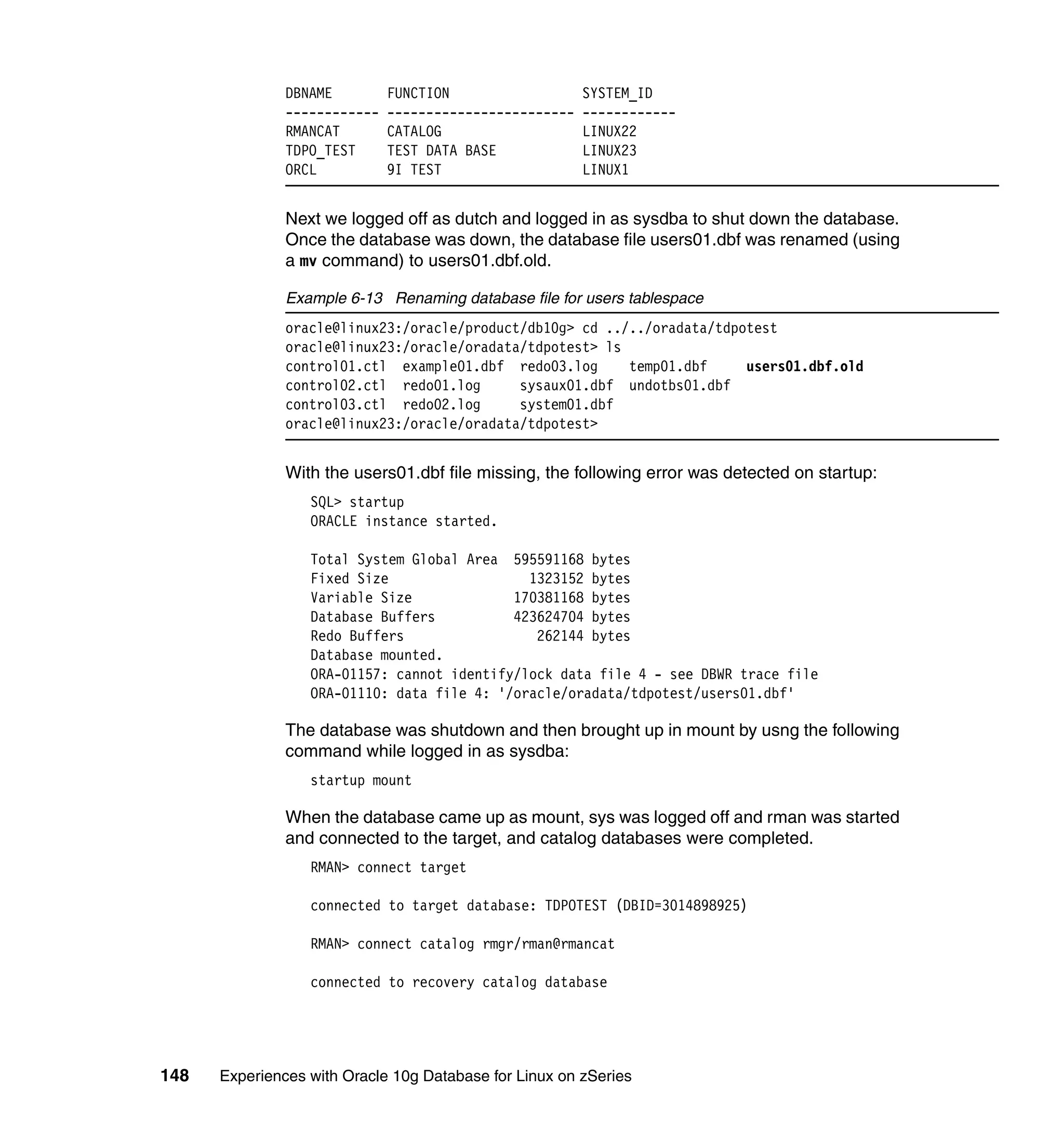DBNAME         FUNCTION                   SYSTEM_ID
               ------------   ------------------------   ------------
               RMANCAT        CATALOG                    LINUX22
               TDPO_TEST      TEST DATA BASE             LINUX23
               ORCL           9I TEST                    LINUX1


               Next we logged off as dutch and logged in as sysdba to shut down the database.
               Once the database was down, the database file users01.dbf was renamed (using
               a mv command) to users01.dbf.old.

               Example 6-13 Renaming database file for users tablespace
               oracle@linux23:/oracle/product/db10g> cd ../../oradata/tdpotest
               oracle@linux23:/oracle/oradata/tdpotest> ls
               control01.ctl example01.dbf redo03.log      temp01.dbf     users01.dbf.old
               control02.ctl redo01.log      sysaux01.dbf undotbs01.dbf
               control03.ctl redo02.log      system01.dbf
               oracle@linux23:/oracle/oradata/tdpotest>


               With the users01.dbf file missing, the following error was detected on startup:
                  SQL> startup
                  ORACLE instance started.

                  Total System Global Area 595591168 bytes
                  Fixed Size                  1323152 bytes
                  Variable Size             170381168 bytes
                  Database Buffers          423624704 bytes
                  Redo Buffers                 262144 bytes
                  Database mounted.
                  ORA-01157: cannot identify/lock data file 4 - see DBWR trace file
                  ORA-01110: data file 4: '/oracle/oradata/tdpotest/users01.dbf'

               The database was shutdown and then brought up in mount by usng the following
               command while logged in as sysdba:
                  startup mount

               When the database came up as mount, sys was logged off and rman was started
               and connected to the target, and catalog databases were completed.
                  RMAN> connect target

                  connected to target database: TDPOTEST (DBID=3014898925)

                  RMAN> connect catalog rmgr/rman@rmancat

                  connected to recovery catalog database




148   Experiences with Oracle 10g Database for Linux on zSeries
 