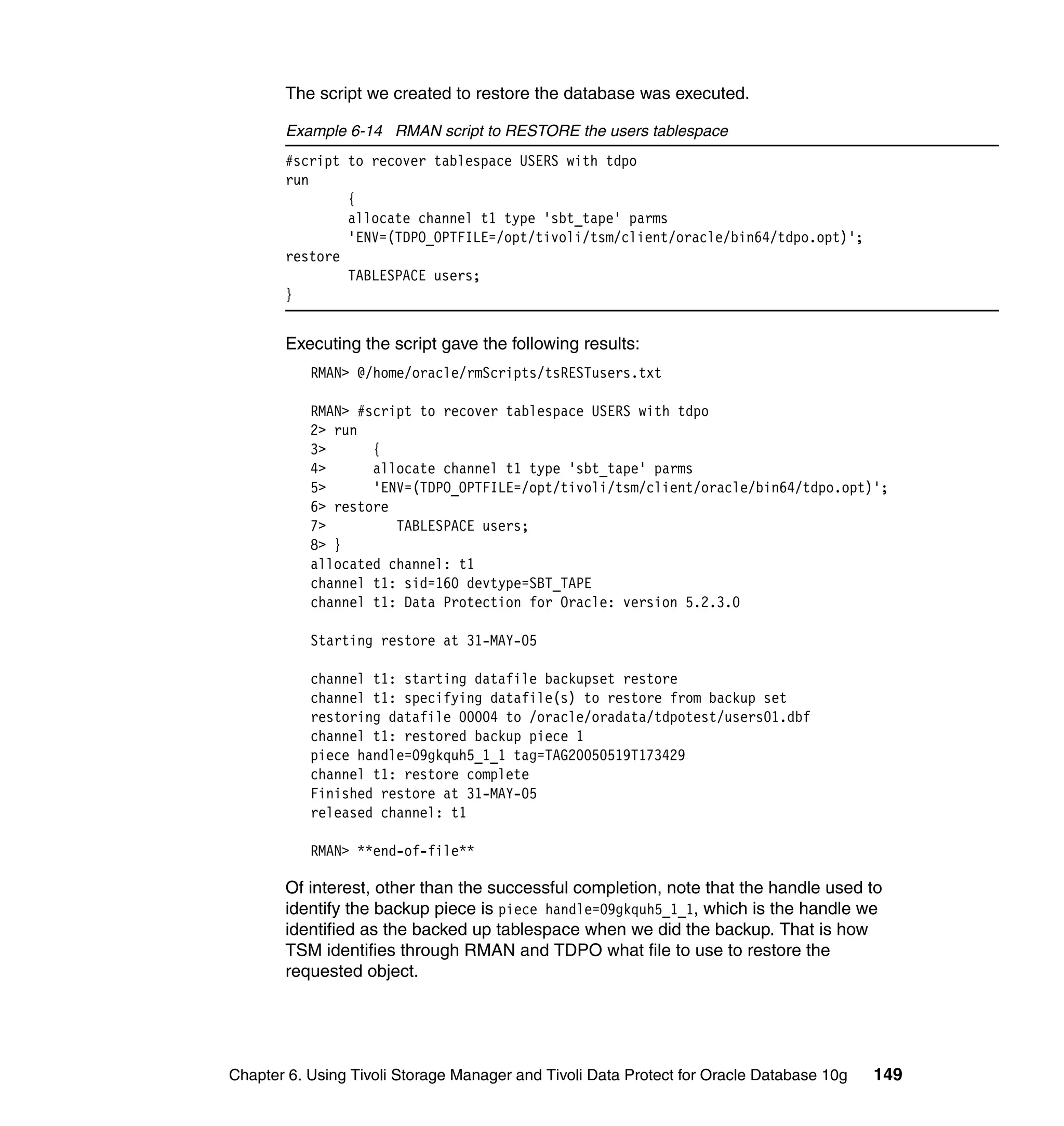The script we created to restore the database was executed.

       Example 6-14 RMAN script to RESTORE the users tablespace
       #script to recover tablespace USERS with tdpo
       run
               {
               allocate channel t1 type 'sbt_tape' parms
               'ENV=(TDPO_OPTFILE=/opt/tivoli/tsm/client/oracle/bin64/tdpo.opt)';
       restore
               TABLESPACE users;
       }


       Executing the script gave the following results:
           RMAN> @/home/oracle/rmScripts/tsRESTusers.txt

           RMAN> #script to recover tablespace USERS with tdpo
           2> run
           3>      {
           4>      allocate channel t1 type 'sbt_tape' parms
           5>      'ENV=(TDPO_OPTFILE=/opt/tivoli/tsm/client/oracle/bin64/tdpo.opt)';
           6> restore
           7>         TABLESPACE users;
           8> }
           allocated channel: t1
           channel t1: sid=160 devtype=SBT_TAPE
           channel t1: Data Protection for Oracle: version 5.2.3.0

           Starting restore at 31-MAY-05

           channel t1: starting datafile backupset restore
           channel t1: specifying datafile(s) to restore from backup set
           restoring datafile 00004 to /oracle/oradata/tdpotest/users01.dbf
           channel t1: restored backup piece 1
           piece handle=09gkquh5_1_1 tag=TAG20050519T173429
           channel t1: restore complete
           Finished restore at 31-MAY-05
           released channel: t1

           RMAN> **end-of-file**

       Of interest, other than the successful completion, note that the handle used to
       identify the backup piece is piece handle=09gkquh5_1_1, which is the handle we
       identified as the backed up tablespace when we did the backup. That is how
       TSM identifies through RMAN and TDPO what file to use to restore the
       requested object.




Chapter 6. Using Tivoli Storage Manager and Tivoli Data Protect for Oracle Database 10g   149
 