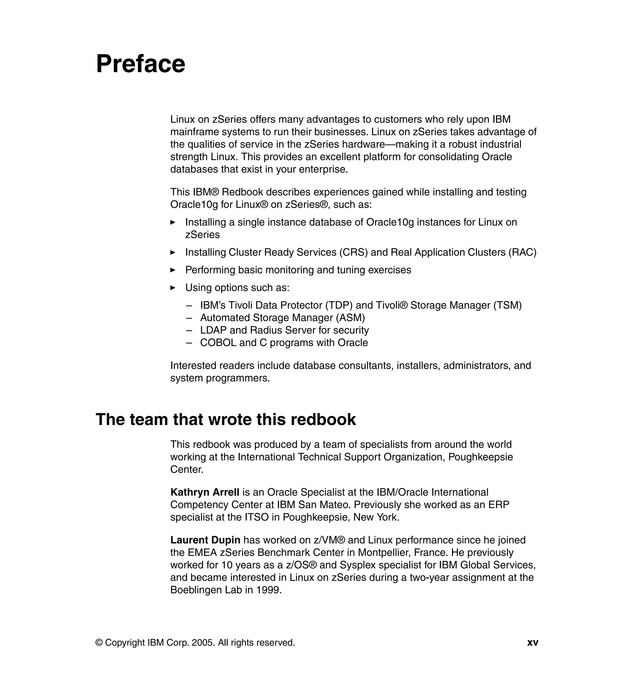 Preface

                 Linux on zSeries offers many advantages to customers who rely upon IBM
                 mainframe systems to run their businesses. Linux on zSeries takes advantage of
                 the qualities of service in the zSeries hardware—making it a robust industrial
                 strength Linux. This provides an excellent platform for consolidating Oracle
                 databases that exist in your enterprise.

                 This IBM® Redbook describes experiences gained while installing and testing
                 Oracle10g for Linux® on zSeries®, such as:
                     Installing a single instance database of Oracle10g instances for Linux on
                     zSeries
                     Installing Cluster Ready Services (CRS) and Real Application Clusters (RAC)
                     Performing basic monitoring and tuning exercises
                     Using options such as:
                     –   IBM’s Tivoli Data Protector (TDP) and Tivoli® Storage Manager (TSM)
                     –   Automated Storage Manager (ASM)
                     –   LDAP and Radius Server for security
                     –   COBOL and C programs with Oracle

                 Interested readers include database consultants, installers, administrators, and
                 system programmers.



The team that wrote this redbook
                 This redbook was produced by a team of specialists from around the world
                 working at the International Technical Support Organization, Poughkeepsie
                 Center.

                 Kathryn Arrell is an Oracle Specialist at the IBM/Oracle International
                 Competency Center at IBM San Mateo. Previously she worked as an ERP
                 specialist at the ITSO in Poughkeepsie, New York.

                 Laurent Dupin has worked on z/VM® and Linux performance since he joined
                 the EMEA zSeries Benchmark Center in Montpellier, France. He previously
                 worked for 10 years as a z/OS® and Sysplex specialist for IBM Global Services,
                 and became interested in Linux on zSeries during a two-year assignment at the
                 Boeblingen Lab in 1999.




© Copyright IBM Corp. 2005. All rights reserved.                                                 xv
 