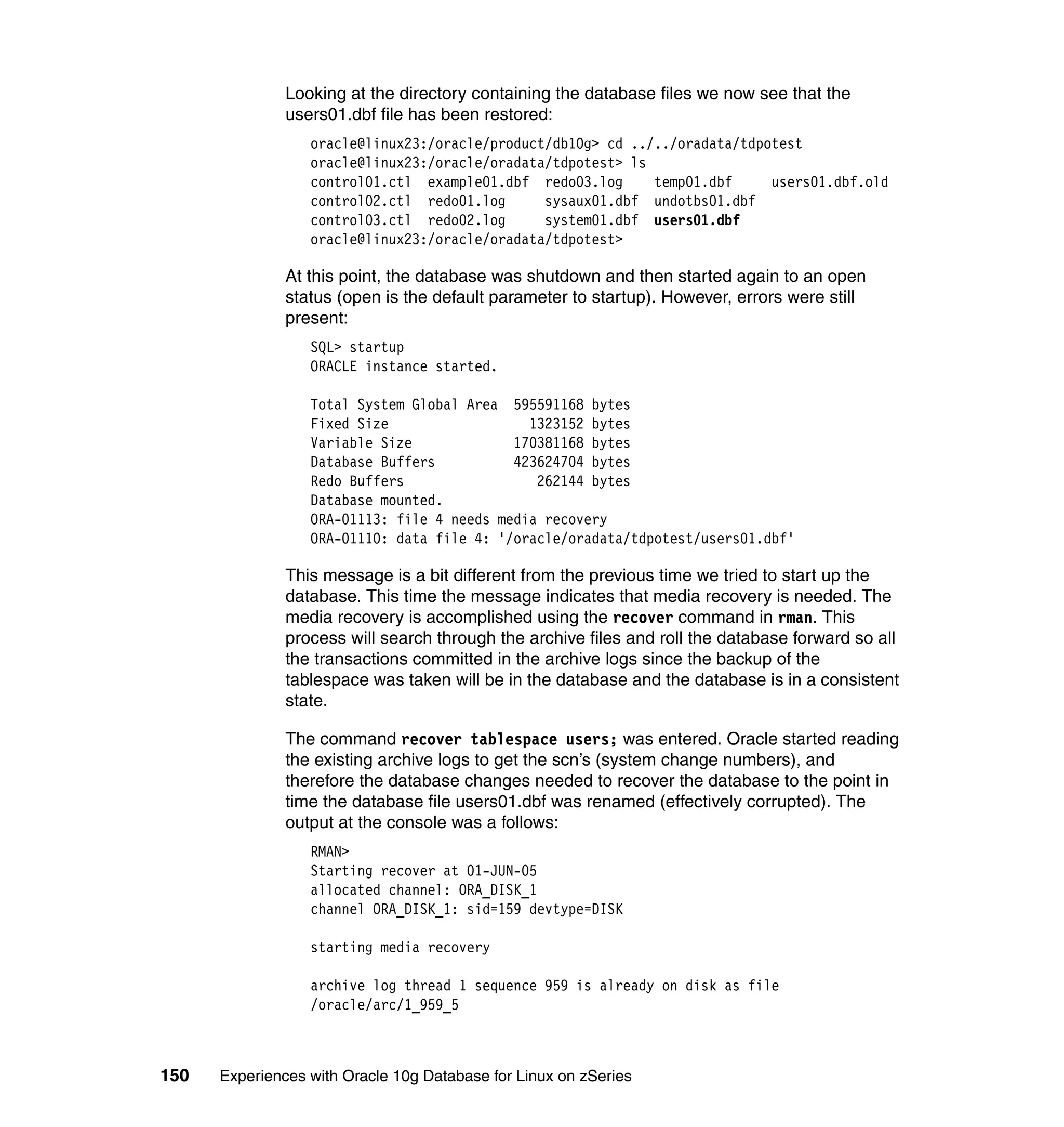 Looking at the directory containing the database files we now see that the
               users01.dbf file has been restored:
                  oracle@linux23:/oracle/product/db10g> cd ../../oradata/tdpotest
                  oracle@linux23:/oracle/oradata/tdpotest> ls
                  control01.ctl example01.dbf redo03.log      temp01.dbf     users01.dbf.old
                  control02.ctl redo01.log      sysaux01.dbf undotbs01.dbf
                  control03.ctl redo02.log      system01.dbf users01.dbf
                  oracle@linux23:/oracle/oradata/tdpotest>

               At this point, the database was shutdown and then started again to an open
               status (open is the default parameter to startup). However, errors were still
               present:
                  SQL> startup
                  ORACLE instance started.

                  Total System Global Area 595591168 bytes
                  Fixed Size                  1323152 bytes
                  Variable Size             170381168 bytes
                  Database Buffers          423624704 bytes
                  Redo Buffers                 262144 bytes
                  Database mounted.
                  ORA-01113: file 4 needs media recovery
                  ORA-01110: data file 4: '/oracle/oradata/tdpotest/users01.dbf'

               This message is a bit different from the previous time we tried to start up the
               database. This time the message indicates that media recovery is needed. The
               media recovery is accomplished using the recover command in rman. This
               process will search through the archive files and roll the database forward so all
               the transactions committed in the archive logs since the backup of the
               tablespace was taken will be in the database and the database is in a consistent
               state.

               The command recover tablespace users; was entered. Oracle started reading
               the existing archive logs to get the scn’s (system change numbers), and
               therefore the database changes needed to recover the database to the point in
               time the database file users01.dbf was renamed (effectively corrupted). The
               output at the console was a follows:
                  RMAN>
                  Starting recover at 01-JUN-05
                  allocated channel: ORA_DISK_1
                  channel ORA_DISK_1: sid=159 devtype=DISK

                  starting media recovery

                  archive log thread 1 sequence 959 is already on disk as file
                  /oracle/arc/1_959_5



150   Experiences with Oracle 10g Database for Linux on zSeries
 