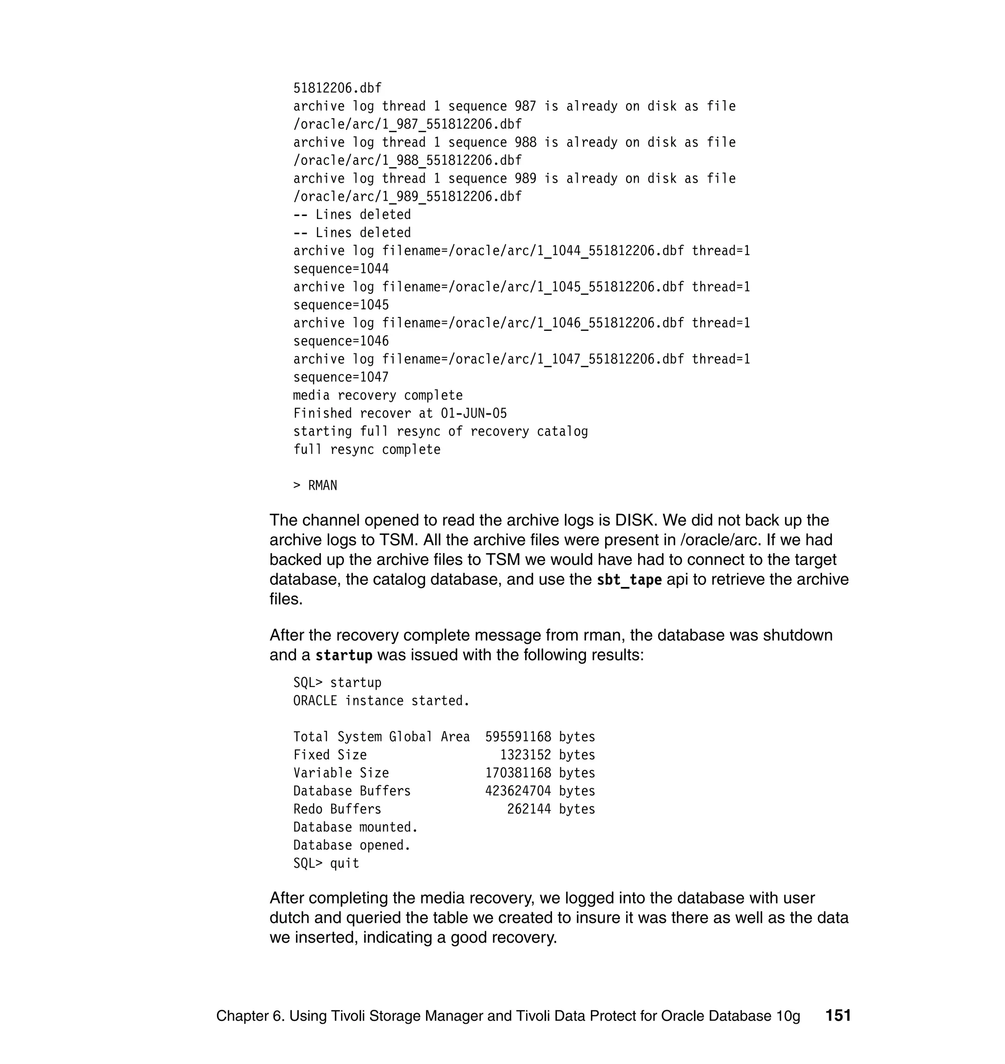 51812206.dbf
           archive log thread 1 sequence 987 is already on disk as file
           /oracle/arc/1_987_551812206.dbf
           archive log thread 1 sequence 988 is already on disk as file
           /oracle/arc/1_988_551812206.dbf
           archive log thread 1 sequence 989 is already on disk as file
           /oracle/arc/1_989_551812206.dbf
           -- Lines deleted
           -- Lines deleted
           archive log filename=/oracle/arc/1_1044_551812206.dbf thread=1
           sequence=1044
           archive log filename=/oracle/arc/1_1045_551812206.dbf thread=1
           sequence=1045
           archive log filename=/oracle/arc/1_1046_551812206.dbf thread=1
           sequence=1046
           archive log filename=/oracle/arc/1_1047_551812206.dbf thread=1
           sequence=1047
           media recovery complete
           Finished recover at 01-JUN-05
           starting full resync of recovery catalog
           full resync complete

           > RMAN

       The channel opened to read the archive logs is DISK. We did not back up the
       archive logs to TSM. All the archive files were present in /oracle/arc. If we had
       backed up the archive files to TSM we would have had to connect to the target
       database, the catalog database, and use the sbt_tape api to retrieve the archive
       files.

       After the recovery complete message from rman, the database was shutdown
       and a startup was issued with the following results:
           SQL> startup
           ORACLE instance started.

           Total System Global Area 595591168 bytes
           Fixed Size                 1323152 bytes
           Variable Size            170381168 bytes
           Database Buffers         423624704 bytes
           Redo Buffers                262144 bytes
           Database mounted.
           Database opened.
           SQL> quit

       After completing the media recovery, we logged into the database with user
       dutch and queried the table we created to insure it was there as well as the data
       we inserted, indicating a good recovery.



Chapter 6. Using Tivoli Storage Manager and Tivoli Data Protect for Oracle Database 10g   151
 