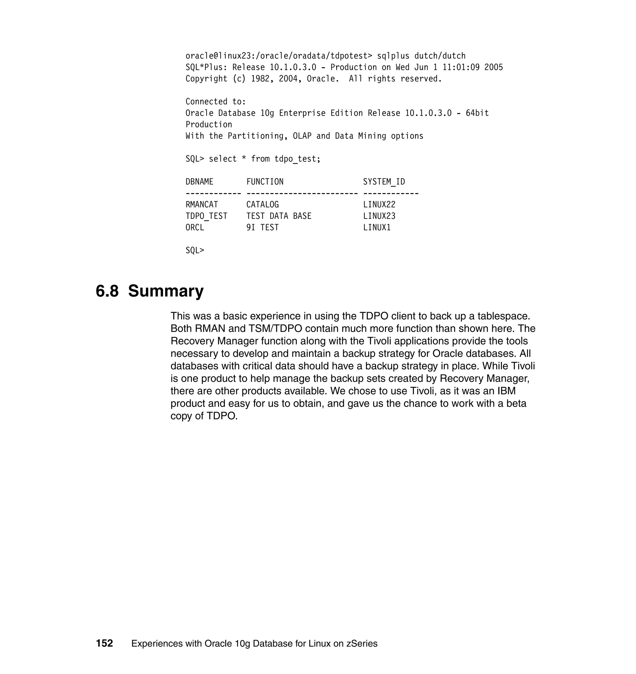 oracle@linux23:/oracle/oradata/tdpotest> sqlplus dutch/dutch
                  SQL*Plus: Release 10.1.0.3.0 - Production on Wed Jun 1 11:01:09 2005
                  Copyright (c) 1982, 2004, Oracle. All rights reserved.

                  Connected to:
                  Oracle Database 10g Enterprise Edition Release 10.1.0.3.0 - 64bit
                  Production
                  With the Partitioning, OLAP and Data Mining options

                  SQL> select * from tdpo_test;

                  DBNAME         FUNCTION                   SYSTEM_ID
                  ------------   ------------------------   ------------
                  RMANCAT        CATALOG                    LINUX22
                  TDPO_TEST      TEST DATA BASE             LINUX23
                  ORCL           9I TEST                    LINUX1

                  SQL>



6.8 Summary
               This was a basic experience in using the TDPO client to back up a tablespace.
               Both RMAN and TSM/TDPO contain much more function than shown here. The
               Recovery Manager function along with the Tivoli applications provide the tools
               necessary to develop and maintain a backup strategy for Oracle databases. All
               databases with critical data should have a backup strategy in place. While Tivoli
               is one product to help manage the backup sets created by Recovery Manager,
               there are other products available. We chose to use Tivoli, as it was an IBM
               product and easy for us to obtain, and gave us the chance to work with a beta
               copy of TDPO.




152   Experiences with Oracle 10g Database for Linux on zSeries
 