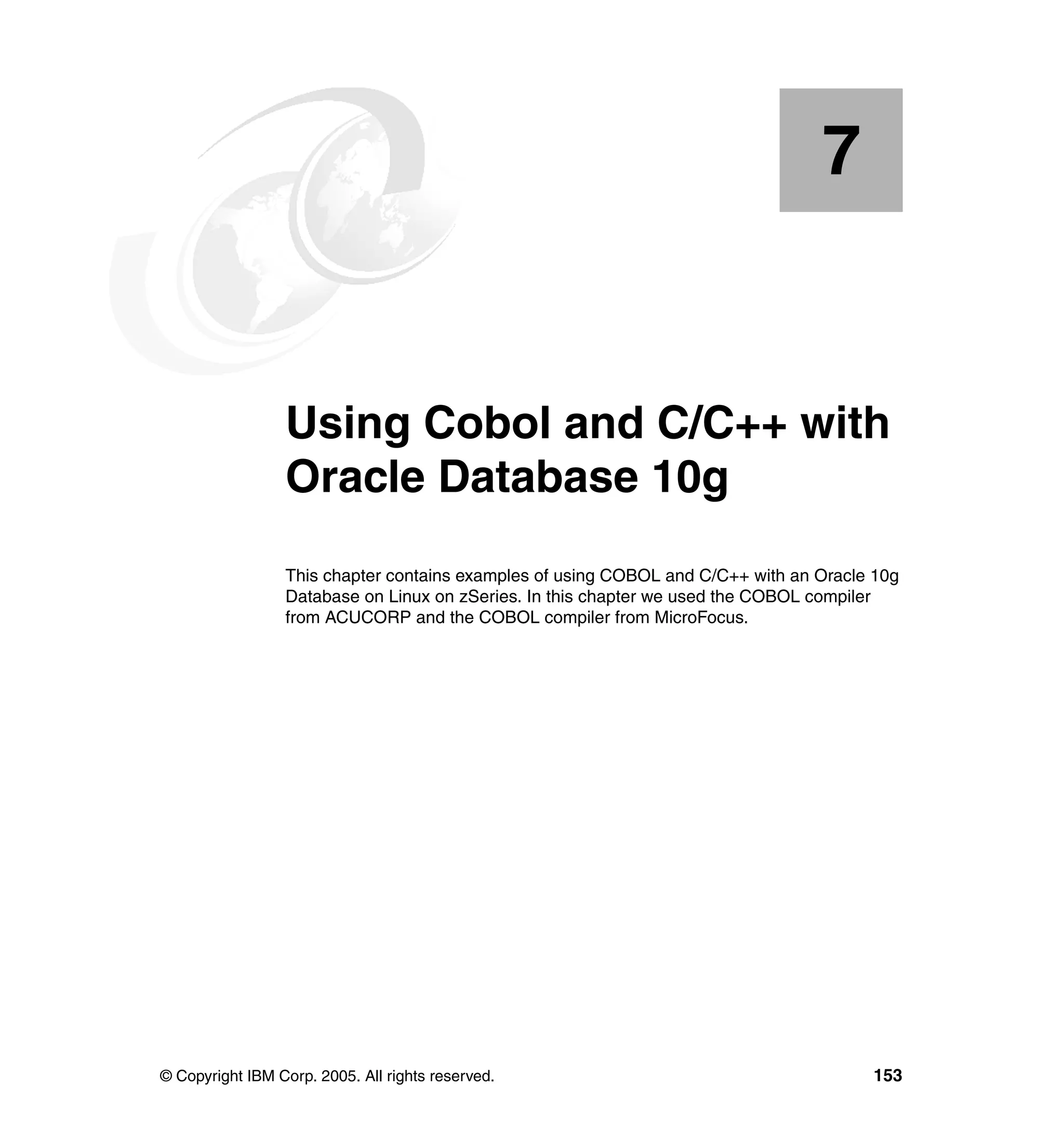 7


    Chapter 7.   Using Cobol and C/C++ with
                 Oracle Database 10g
                 This chapter contains examples of using COBOL and C/C++ with an Oracle 10g
                 Database on Linux on zSeries. In this chapter we used the COBOL compiler
                 from ACUCORP and the COBOL compiler from MicroFocus.




© Copyright IBM Corp. 2005. All rights reserved.                                       153
 