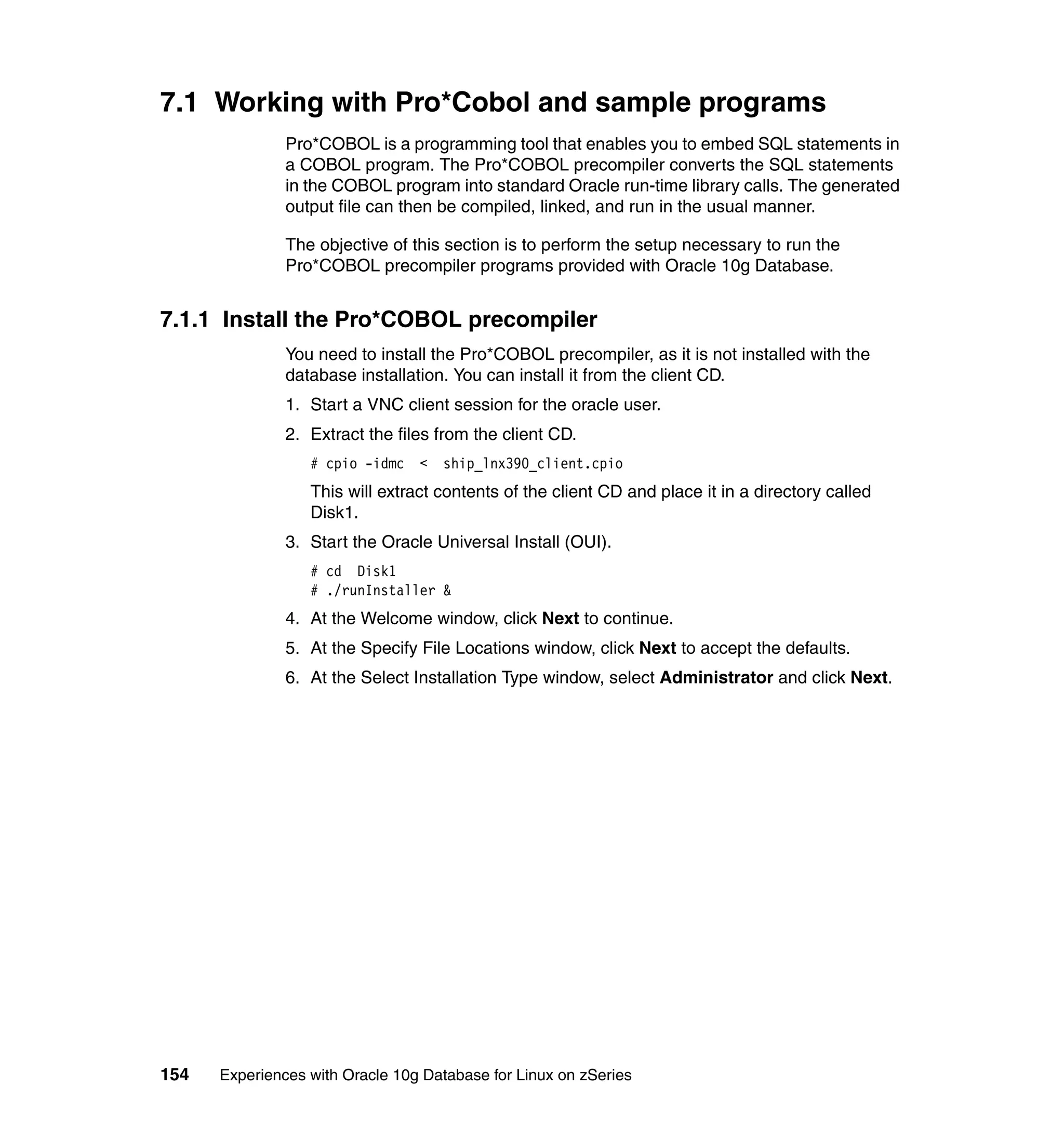 7.1 Working with Pro*Cobol and sample programs
               Pro*COBOL is a programming tool that enables you to embed SQL statements in
               a COBOL program. The Pro*COBOL precompiler converts the SQL statements
               in the COBOL program into standard Oracle run-time library calls. The generated
               output file can then be compiled, linked, and run in the usual manner.

               The objective of this section is to perform the setup necessary to run the
               Pro*COBOL precompiler programs provided with Oracle 10g Database.


7.1.1 Install the Pro*COBOL precompiler
               You need to install the Pro*COBOL precompiler, as it is not installed with the
               database installation. You can install it from the client CD.
               1. Start a VNC client session for the oracle user.
               2. Extract the files from the client CD.
                  # cpio -idmc <    ship_lnx390_client.cpio
                  This will extract contents of the client CD and place it in a directory called
                  Disk1.
               3. Start the Oracle Universal Install (OUI).
                  # cd Disk1
                  # ./runInstaller &
               4. At the Welcome window, click Next to continue.
               5. At the Specify File Locations window, click Next to accept the defaults.
               6. At the Select Installation Type window, select Administrator and click Next.




154   Experiences with Oracle 10g Database for Linux on zSeries
 
