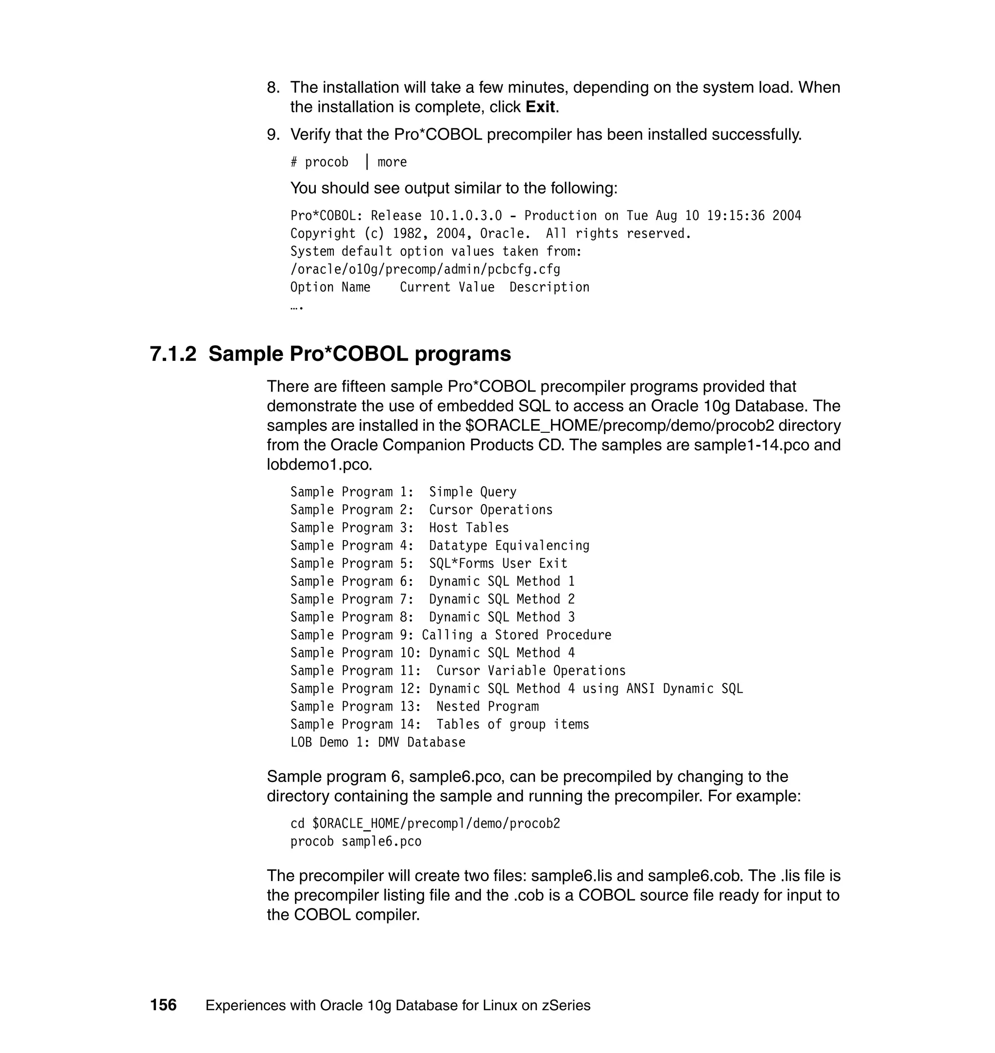 8. The installation will take a few minutes, depending on the system load. When
                  the installation is complete, click Exit.
               9. Verify that the Pro*COBOL precompiler has been installed successfully.
                  # procob   | more
                  You should see output similar to the following:
                  Pro*COBOL: Release 10.1.0.3.0 - Production on Tue Aug 10 19:15:36 2004
                  Copyright (c) 1982, 2004, Oracle. All rights reserved.
                  System default option values taken from:
                  /oracle/o10g/precomp/admin/pcbcfg.cfg
                  Option Name    Current Value Description
                  ….


7.1.2 Sample Pro*COBOL programs
               There are fifteen sample Pro*COBOL precompiler programs provided that
               demonstrate the use of embedded SQL to access an Oracle 10g Database. The
               samples are installed in the $ORACLE_HOME/precomp/demo/procob2 directory
               from the Oracle Companion Products CD. The samples are sample1-14.pco and
               lobdemo1.pco.
                  Sample Program 1: Simple Query
                  Sample Program 2: Cursor Operations
                  Sample Program 3: Host Tables
                  Sample Program 4: Datatype Equivalencing
                  Sample Program 5: SQL*Forms User Exit
                  Sample Program 6: Dynamic SQL Method 1
                  Sample Program 7: Dynamic SQL Method 2
                  Sample Program 8: Dynamic SQL Method 3
                  Sample Program 9: Calling a Stored Procedure
                  Sample Program 10: Dynamic SQL Method 4
                  Sample Program 11: Cursor Variable Operations
                  Sample Program 12: Dynamic SQL Method 4 using ANSI Dynamic SQL
                  Sample Program 13: Nested Program
                  Sample Program 14: Tables of group items
                  LOB Demo 1: DMV Database

               Sample program 6, sample6.pco, can be precompiled by changing to the
               directory containing the sample and running the precompiler. For example:
                  cd $ORACLE_HOME/precompl/demo/procob2
                  procob sample6.pco

               The precompiler will create two files: sample6.lis and sample6.cob. The .lis file is
               the precompiler listing file and the .cob is a COBOL source file ready for input to
               the COBOL compiler.




156   Experiences with Oracle 10g Database for Linux on zSeries
 