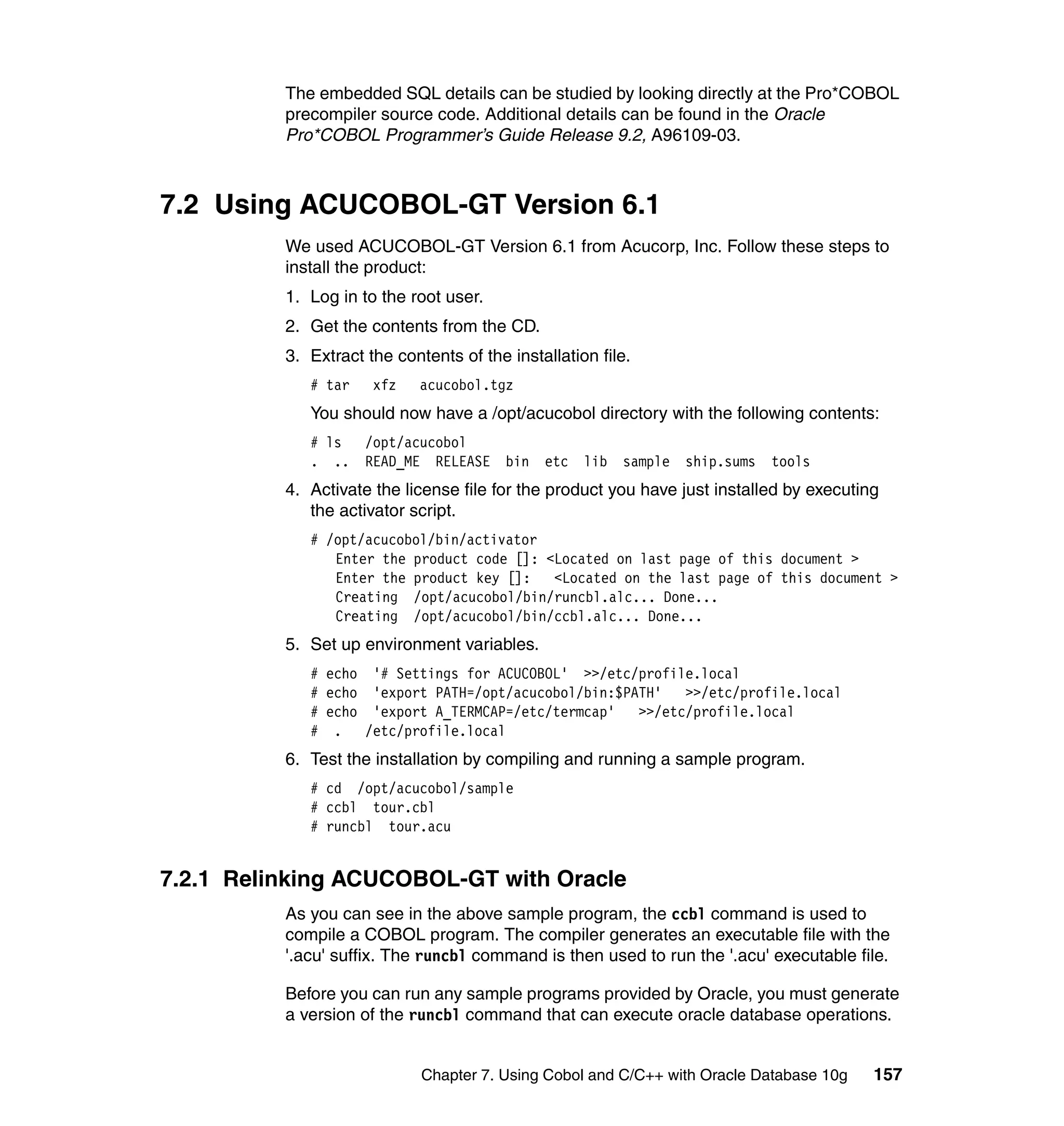 The embedded SQL details can be studied by looking directly at the Pro*COBOL
          precompiler source code. Additional details can be found in the Oracle
          Pro*COBOL Programmer’s Guide Release 9.2, A96109-03.



7.2 Using ACUCOBOL-GT Version 6.1
          We used ACUCOBOL-GT Version 6.1 from Acucorp, Inc. Follow these steps to
          install the product:
          1. Log in to the root user.
          2. Get the contents from the CD.
          3. Extract the contents of the installation file.
             # tar    xfz    acucobol.tgz
             You should now have a /opt/acucobol directory with the following contents:
             # ls    /opt/acucobol
             . ..    READ_ME RELEASE bin      etc lib    sample   ship.sums   tools
          4. Activate the license file for the product you have just installed by executing
             the activator script.
             # /opt/acucobol/bin/activator
                Enter the product code []: <Located on last page of this document >
                Enter the product key []:   <Located on the last page of this document >
                Creating /opt/acucobol/bin/runcbl.alc... Done...
                Creating /opt/acucobol/bin/ccbl.alc... Done...
          5. Set up environment variables.
             # echo '# Settings for ACUCOBOL' >>/etc/profile.local
             # echo 'export PATH=/opt/acucobol/bin:$PATH'   >>/etc/profile.local
             # echo 'export A_TERMCAP=/etc/termcap'   >>/etc/profile.local
             # . /etc/profile.local
          6. Test the installation by compiling and running a sample program.
             # cd /opt/acucobol/sample
             # ccbl tour.cbl
             # runcbl tour.acu


7.2.1 Relinking ACUCOBOL-GT with Oracle
          As you can see in the above sample program, the ccbl command is used to
          compile a COBOL program. The compiler generates an executable file with the
          '.acu' suffix. The runcbl command is then used to run the '.acu' executable file.

          Before you can run any sample programs provided by Oracle, you must generate
          a version of the runcbl command that can execute oracle database operations.


                             Chapter 7. Using Cobol and C/C++ with Oracle Database 10g    157
 