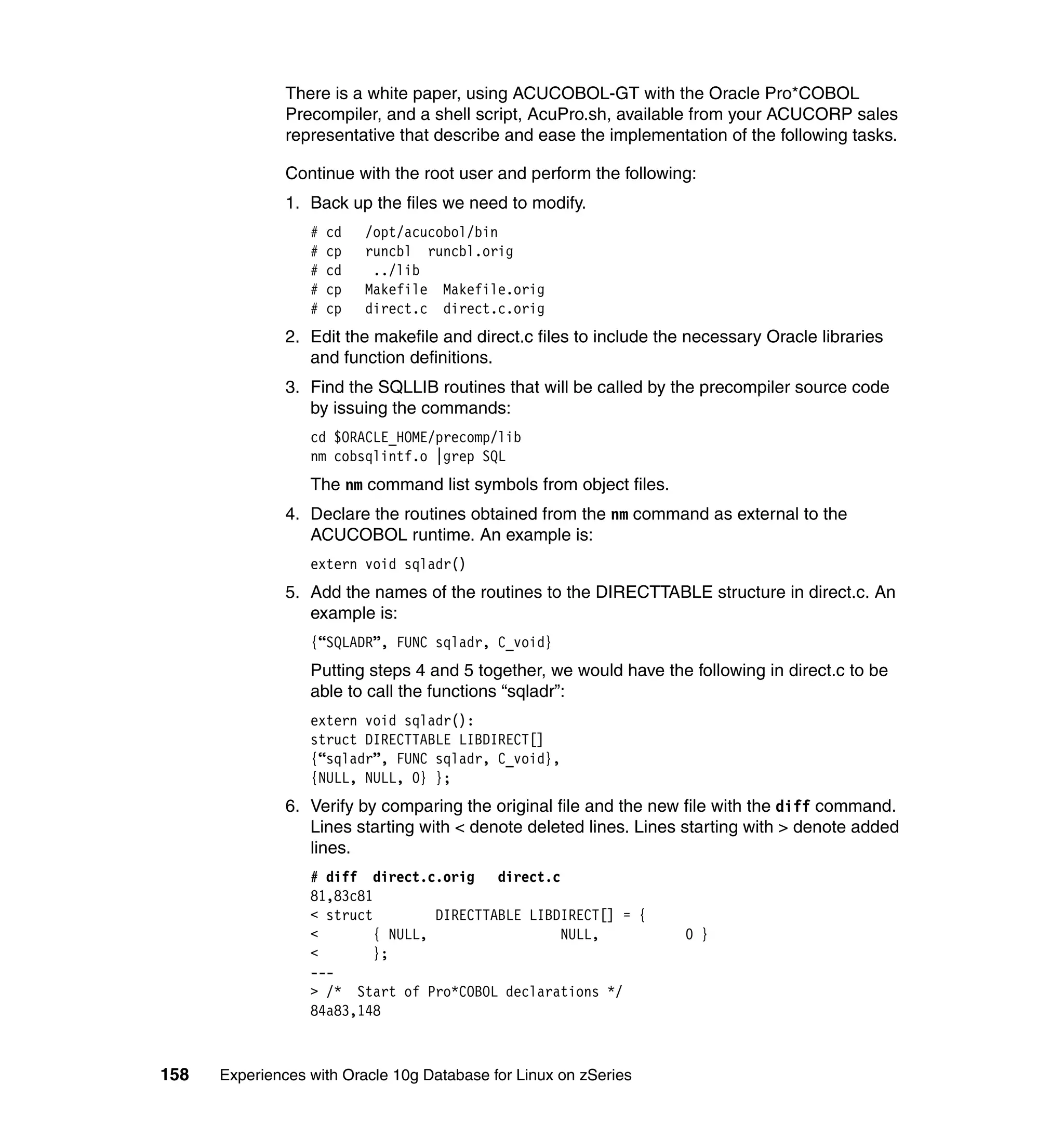 There is a white paper, using ACUCOBOL-GT with the Oracle Pro*COBOL
               Precompiler, and a shell script, AcuPro.sh, available from your ACUCORP sales
               representative that describe and ease the implementation of the following tasks.

               Continue with the root user and perform the following:
               1. Back up the files we need to modify.
                  #   cd   /opt/acucobol/bin
                  #   cp   runcbl runcbl.orig
                  #   cd    ../lib
                  #   cp   Makefile Makefile.orig
                  #   cp   direct.c direct.c.orig
               2. Edit the makefile and direct.c files to include the necessary Oracle libraries
                  and function definitions.
               3. Find the SQLLIB routines that will be called by the precompiler source code
                  by issuing the commands:
                  cd $ORACLE_HOME/precomp/lib
                  nm cobsqlintf.o |grep SQL
                  The nm command list symbols from object files.
               4. Declare the routines obtained from the nm command as external to the
                  ACUCOBOL runtime. An example is:
                  extern void sqladr()
               5. Add the names of the routines to the DIRECTTABLE structure in direct.c. An
                  example is:
                  {“SQLADR”, FUNC sqladr, C_void}
                  Putting steps 4 and 5 together, we would have the following in direct.c to be
                  able to call the functions “sqladr”:
                  extern void sqladr():
                  struct DIRECTTABLE LIBDIRECT[]
                  {“sqladr”, FUNC sqladr, C_void},
                  {NULL, NULL, 0} };
               6. Verify by comparing the original file and the new file with the diff command.
                  Lines starting with < denote deleted lines. Lines starting with > denote added
                  lines.
                  # diff direct.c.orig direct.c
                  81,83c81
                  < struct         DIRECTTABLE LIBDIRECT[] = {
                  <        { NULL,                 NULL,             0 }
                  <        };
                  ---
                  > /* Start of Pro*COBOL declarations */
                  84a83,148



158   Experiences with Oracle 10g Database for Linux on zSeries
 