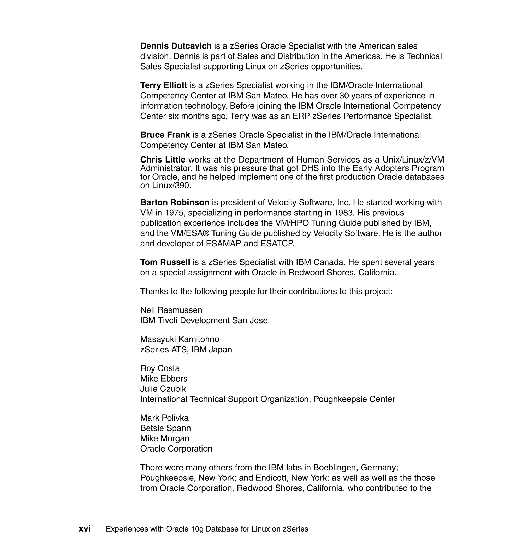 Dennis Dutcavich is a zSeries Oracle Specialist with the American sales
               division. Dennis is part of Sales and Distribution in the Americas. He is Technical
               Sales Specialist supporting Linux on zSeries opportunities.

               Terry Elliott is a zSeries Specialist working in the IBM/Oracle International
               Competency Center at IBM San Mateo. He has over 30 years of experience in
               information technology. Before joining the IBM Oracle International Competency
               Center six months ago, Terry was as an ERP zSeries Performance Specialist.

               Bruce Frank is a zSeries Oracle Specialist in the IBM/Oracle International
               Competency Center at IBM San Mateo.
               Chris Little works at the Department of Human Services as a Unix/Linux/z/VM
               Administrator. It was his pressure that got DHS into the Early Adopters Program
               for Oracle, and he helped implement one of the first production Oracle databases
               on Linux/390.

               Barton Robinson is president of Velocity Software, Inc. He started working with
               VM in 1975, specializing in performance starting in 1983. His previous
               publication experience includes the VM/HPO Tuning Guide published by IBM,
               and the VM/ESA® Tuning Guide published by Velocity Software. He is the author
               and developer of ESAMAP and ESATCP.

               Tom Russell is a zSeries Specialist with IBM Canada. He spent several years
               on a special assignment with Oracle in Redwood Shores, California.

               Thanks to the following people for their contributions to this project:

               Neil Rasmussen
               IBM Tivoli Development San Jose

               Masayuki Kamitohno
               zSeries ATS, IBM Japan

               Roy Costa
               Mike Ebbers
               Julie Czubik
               International Technical Support Organization, Poughkeepsie Center

               Mark Polivka
               Betsie Spann
               Mike Morgan
               Oracle Corporation

               There were many others from the IBM labs in Boeblingen, Germany;
               Poughkeepsie, New York; and Endicott, New York; as well as well as the those
               from Oracle Corporation, Redwood Shores, California, who contributed to the



xvi   Experiences with Oracle 10g Database for Linux on zSeries
 