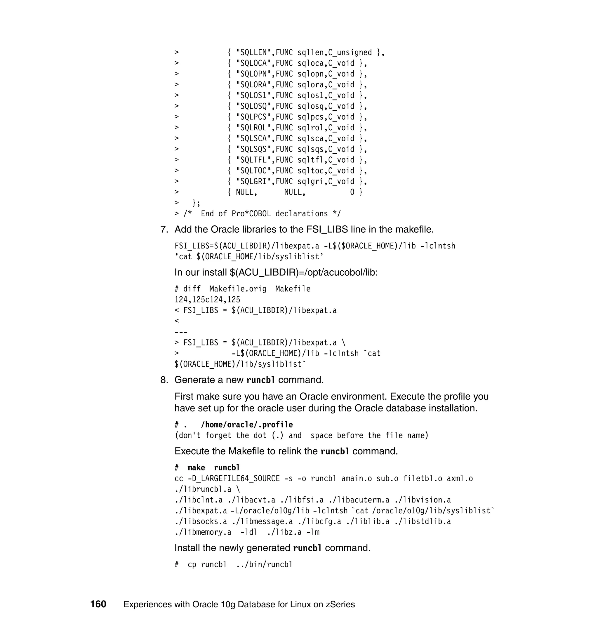 >          { "SQLLEN",FUNC sqllen,C_unsigned },
                  >          { "SQLOCA",FUNC sqloca,C_void },
                  >          { "SQLOPN",FUNC sqlopn,C_void },
                  >          { "SQLORA",FUNC sqlora,C_void },
                  >          { "SQLOS1",FUNC sqlos1,C_void },
                  >          { "SQLOSQ",FUNC sqlosq,C_void },
                  >          { "SQLPCS",FUNC sqlpcs,C_void },
                  >          { "SQLROL",FUNC sqlrol,C_void },
                  >          { "SQLSCA",FUNC sqlsca,C_void },
                  >          { "SQLSQS",FUNC sqlsqs,C_void },
                  >          { "SQLTFL",FUNC sqltfl,C_void },
                  >          { "SQLTOC",FUNC sqltoc,C_void },
                  >          { "SQLGRI",FUNC sqlgri,C_void },
                  >          { NULL,      NULL,          0 }
                  > };
                  > /* End of Pro*COBOL declarations */
               7. Add the Oracle libraries to the FSI_LIBS line in the makefile.
                  FSI_LIBS=$(ACU_LIBDIR)/libexpat.a -L$($ORACLE_HOME)/lib -lclntsh
                  ‘cat $(ORACLE_HOME/lib/sysliblist’
                  In our install $(ACU_LIBDIR)=/opt/acucobol/lib:
                  # diff Makefile.orig Makefile
                  124,125c124,125
                  < FSI_LIBS = $(ACU_LIBDIR)/libexpat.a
                  <
                  ---
                  > FSI_LIBS = $(ACU_LIBDIR)/libexpat.a 
                  >            -L$(ORACLE_HOME)/lib -lclntsh `cat
                  $(ORACLE_HOME)/lib/sysliblist`
               8. Generate a new runcbl command.
                  First make sure you have an Oracle environment. Execute the profile you
                  have set up for the oracle user during the Oracle database installation.
                  # . /home/oracle/.profile
                  (don't forget the dot (.) and     space before the file name)
                  Execute the Makefile to relink the runcbl command.
                  # make runcbl
                  cc -D_LARGEFILE64_SOURCE -s -o runcbl amain.o sub.o filetbl.o axml.o
                  ./libruncbl.a 
                  ./libclnt.a ./libacvt.a ./libfsi.a ./libacuterm.a ./libvision.a
                  ./libexpat.a -L/oracle/o10g/lib -lclntsh `cat /oracle/o10g/lib/sysliblist`
                  ./libsocks.a ./libmessage.a ./libcfg.a ./liblib.a ./libstdlib.a
                  ./libmemory.a -ldl ./libz.a -lm
                  Install the newly generated runcbl command.
                  #   cp runcbl ../bin/runcbl



160   Experiences with Oracle 10g Database for Linux on zSeries
 