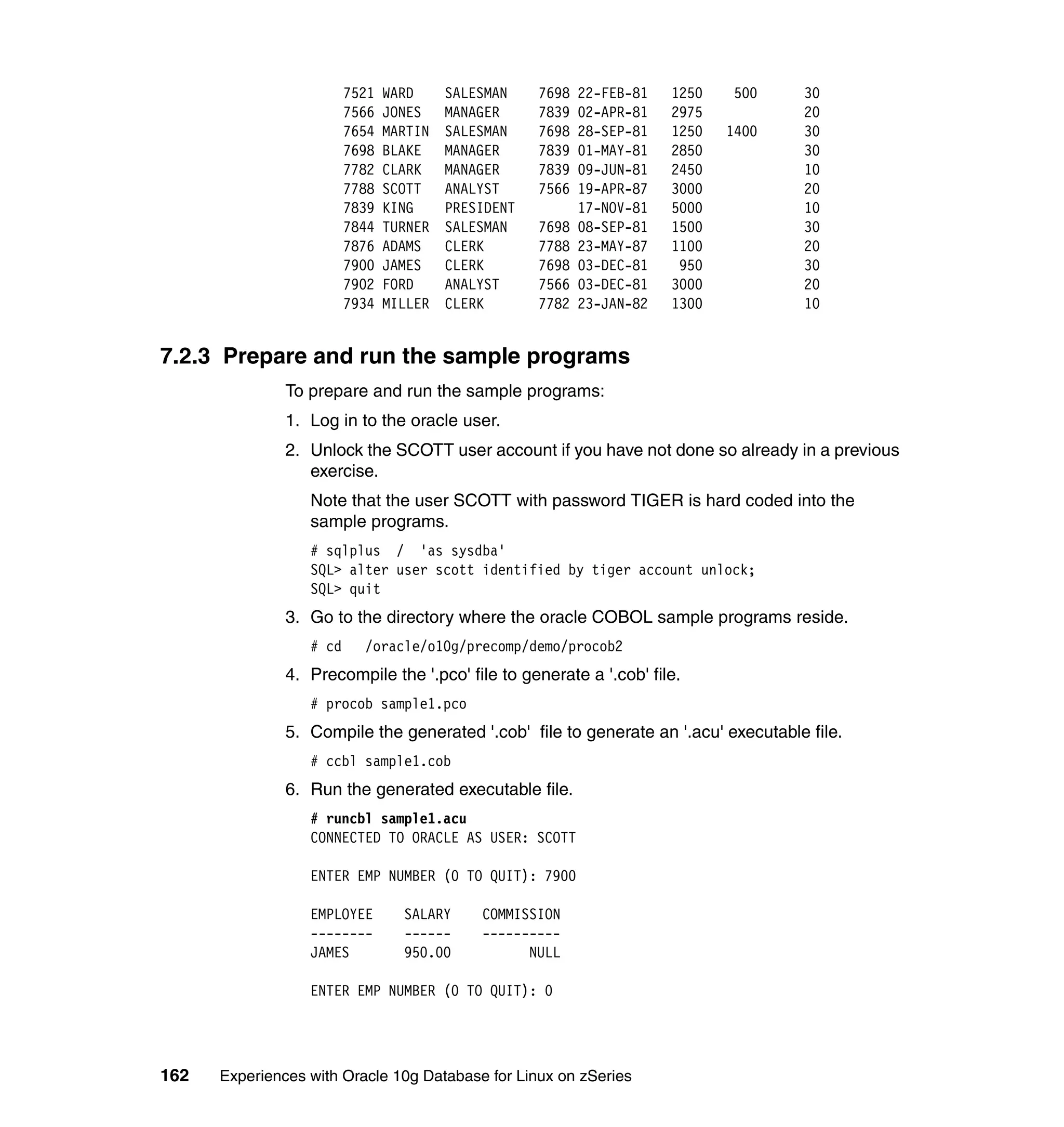 7521   WARD     SALESMAN    7698   22-FEB-81   1250    500   30
                         7566   JONES    MANAGER     7839   02-APR-81   2975          20
                         7654   MARTIN   SALESMAN    7698   28-SEP-81   1250   1400   30
                         7698   BLAKE    MANAGER     7839   01-MAY-81   2850          30
                         7782   CLARK    MANAGER     7839   09-JUN-81   2450          10
                         7788   SCOTT    ANALYST     7566   19-APR-87   3000          20
                         7839   KING     PRESIDENT          17-NOV-81   5000          10
                         7844   TURNER   SALESMAN    7698   08-SEP-81   1500          30
                         7876   ADAMS    CLERK       7788   23-MAY-87   1100          20
                         7900   JAMES    CLERK       7698   03-DEC-81    950          30
                         7902   FORD     ANALYST     7566   03-DEC-81   3000          20
                         7934   MILLER   CLERK       7782   23-JAN-82   1300          10


7.2.3 Prepare and run the sample programs
               To prepare and run the sample programs:
               1. Log in to the oracle user.
               2. Unlock the SCOTT user account if you have not done so already in a previous
                  exercise.
                  Note that the user SCOTT with password TIGER is hard coded into the
                  sample programs.
                  # sqlplus / 'as sysdba'
                  SQL> alter user scott identified by tiger account unlock;
                  SQL> quit
               3. Go to the directory where the oracle COBOL sample programs reside.
                  # cd     /oracle/o10g/precomp/demo/procob2
               4. Precompile the '.pco' file to generate a '.cob' file.
                  # procob sample1.pco
               5. Compile the generated '.cob' file to generate an '.acu' executable file.
                  # ccbl sample1.cob
               6. Run the generated executable file.
                  # runcbl sample1.acu
                  CONNECTED TO ORACLE AS USER: SCOTT

                  ENTER EMP NUMBER (0 TO QUIT): 7900

                  EMPLOYEE        SALARY     COMMISSION
                  --------        ------     ----------
                  JAMES           950.00           NULL

                  ENTER EMP NUMBER (0 TO QUIT): 0




162   Experiences with Oracle 10g Database for Linux on zSeries
 