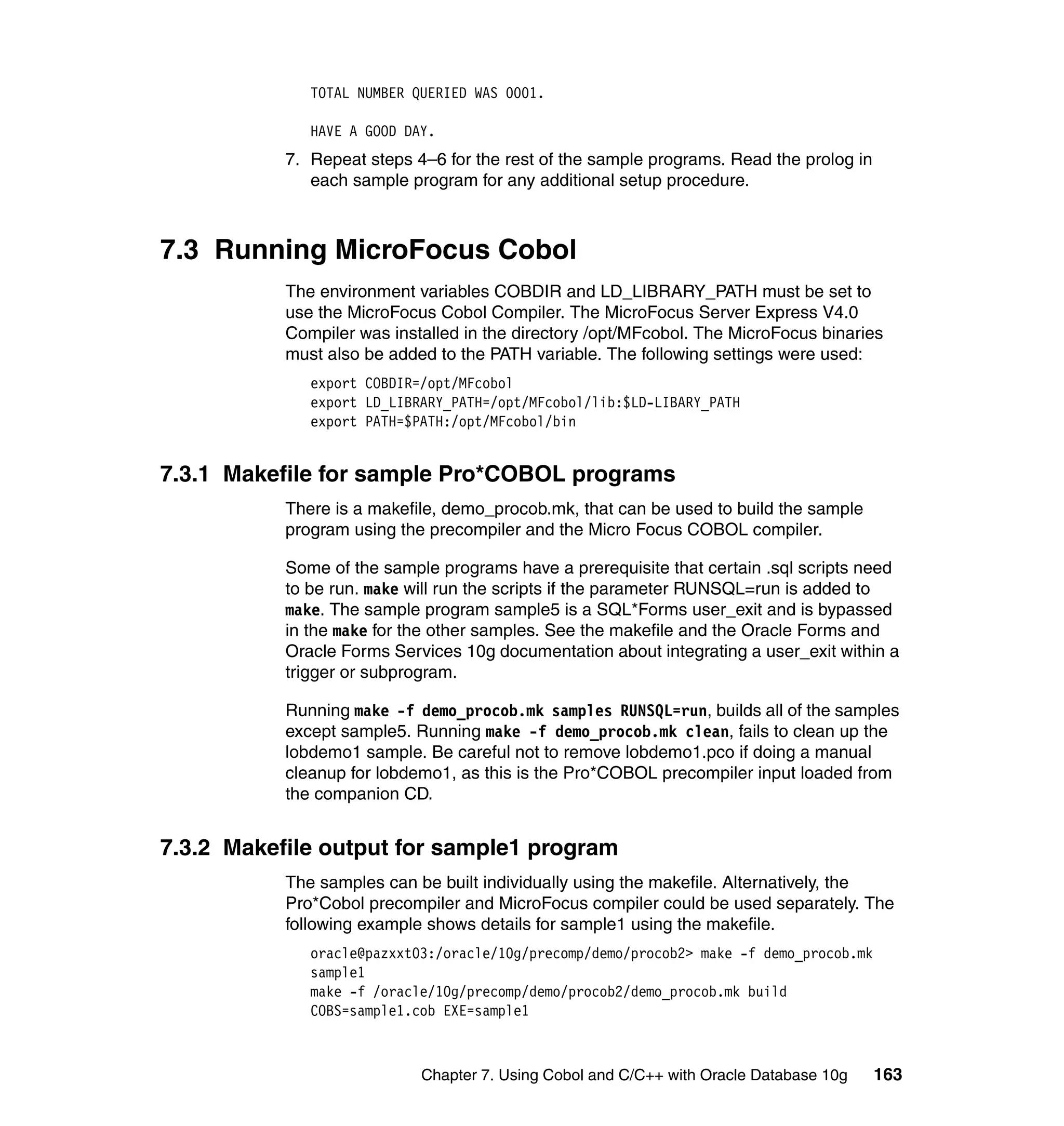 TOTAL NUMBER QUERIED WAS 0001.

              HAVE A GOOD DAY.
           7. Repeat steps 4–6 for the rest of the sample programs. Read the prolog in
              each sample program for any additional setup procedure.



7.3 Running MicroFocus Cobol
           The environment variables COBDIR and LD_LIBRARY_PATH must be set to
           use the MicroFocus Cobol Compiler. The MicroFocus Server Express V4.0
           Compiler was installed in the directory /opt/MFcobol. The MicroFocus binaries
           must also be added to the PATH variable. The following settings were used:
              export COBDIR=/opt/MFcobol
              export LD_LIBRARY_PATH=/opt/MFcobol/lib:$LD-LIBARY_PATH
              export PATH=$PATH:/opt/MFcobol/bin


7.3.1 Makefile for sample Pro*COBOL programs
           There is a makefile, demo_procob.mk, that can be used to build the sample
           program using the precompiler and the Micro Focus COBOL compiler.

           Some of the sample programs have a prerequisite that certain .sql scripts need
           to be run. make will run the scripts if the parameter RUNSQL=run is added to
           make. The sample program sample5 is a SQL*Forms user_exit and is bypassed
           in the make for the other samples. See the makefile and the Oracle Forms and
           Oracle Forms Services 10g documentation about integrating a user_exit within a
           trigger or subprogram.

           Running make -f demo_procob.mk samples RUNSQL=run, builds all of the samples
           except sample5. Running make -f demo_procob.mk clean, fails to clean up the
           lobdemo1 sample. Be careful not to remove lobdemo1.pco if doing a manual
           cleanup for lobdemo1, as this is the Pro*COBOL precompiler input loaded from
           the companion CD.


7.3.2 Makefile output for sample1 program
           The samples can be built individually using the makefile. Alternatively, the
           Pro*Cobol precompiler and MicroFocus compiler could be used separately. The
           following example shows details for sample1 using the makefile.
              oracle@pazxxt03:/oracle/10g/precomp/demo/procob2> make -f demo_procob.mk
              sample1
              make -f /oracle/10g/precomp/demo/procob2/demo_procob.mk build
              COBS=sample1.cob EXE=sample1



                            Chapter 7. Using Cobol and C/C++ with Oracle Database 10g    163
 