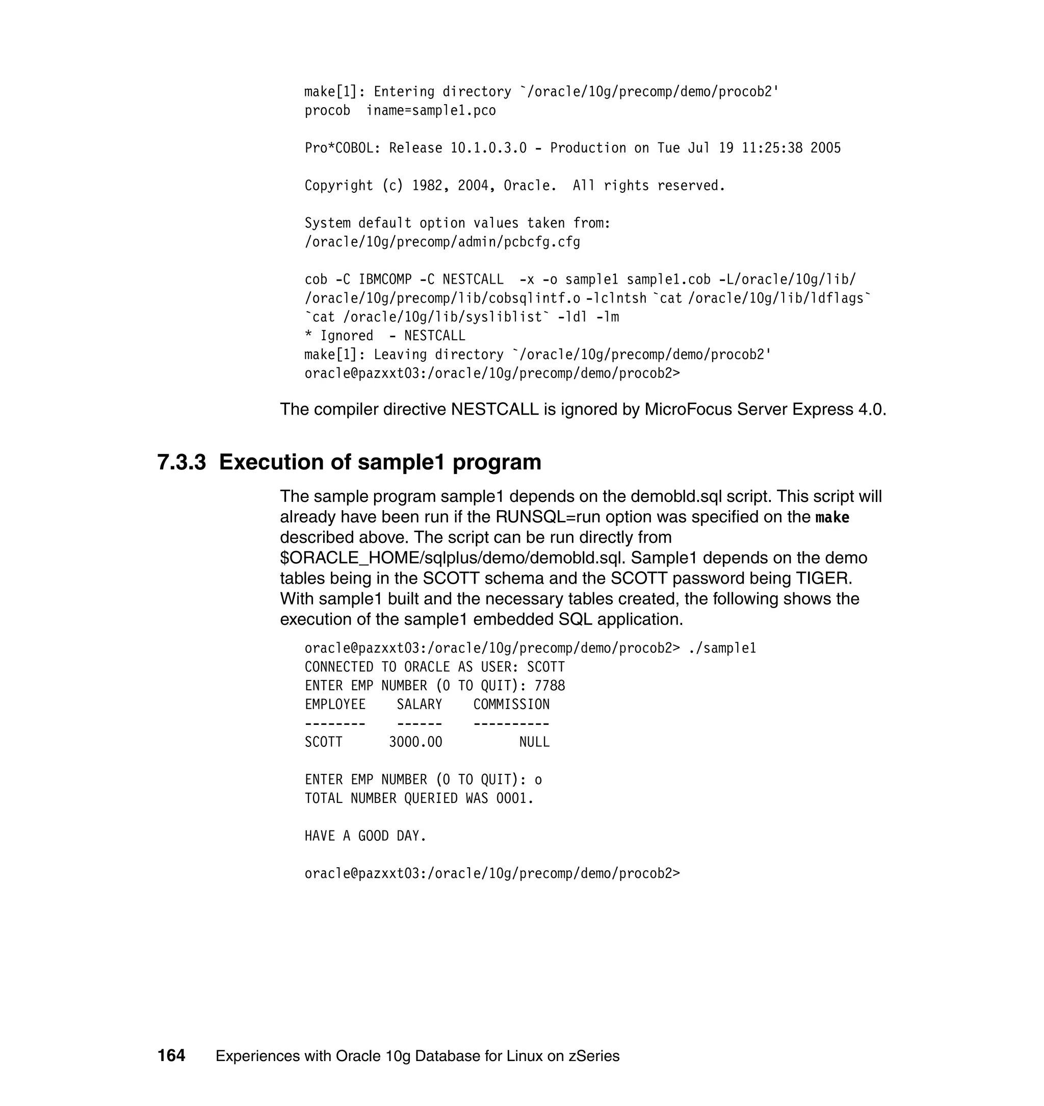 make[1]: Entering directory `/oracle/10g/precomp/demo/procob2'
                  procob iname=sample1.pco

                  Pro*COBOL: Release 10.1.0.3.0 - Production on Tue Jul 19 11:25:38 2005

                  Copyright (c) 1982, 2004, Oracle. All rights reserved.

                  System default option values taken from:
                  /oracle/10g/precomp/admin/pcbcfg.cfg

                  cob -C IBMCOMP -C NESTCALL -x -o sample1 sample1.cob -L/oracle/10g/lib/
                  /oracle/10g/precomp/lib/cobsqlintf.o -lclntsh `cat /oracle/10g/lib/ldflags`
                  `cat /oracle/10g/lib/sysliblist` -ldl -lm
                  * Ignored - NESTCALL
                  make[1]: Leaving directory `/oracle/10g/precomp/demo/procob2'
                  oracle@pazxxt03:/oracle/10g/precomp/demo/procob2>

               The compiler directive NESTCALL is ignored by MicroFocus Server Express 4.0.


7.3.3 Execution of sample1 program
               The sample program sample1 depends on the demobld.sql script. This script will
               already have been run if the RUNSQL=run option was specified on the make
               described above. The script can be run directly from
               $ORACLE_HOME/sqlplus/demo/demobld.sql. Sample1 depends on the demo
               tables being in the SCOTT schema and the SCOTT password being TIGER.
               With sample1 built and the necessary tables created, the following shows the
               execution of the sample1 embedded SQL application.
                  oracle@pazxxt03:/oracle/10g/precomp/demo/procob2> ./sample1
                  CONNECTED TO ORACLE AS USER: SCOTT
                  ENTER EMP NUMBER (0 TO QUIT): 7788
                  EMPLOYEE    SALARY    COMMISSION
                  --------    ------    ----------
                  SCOTT      3000.00          NULL

                  ENTER EMP NUMBER (0 TO QUIT): o
                  TOTAL NUMBER QUERIED WAS 0001.

                  HAVE A GOOD DAY.

                  oracle@pazxxt03:/oracle/10g/precomp/demo/procob2>




164   Experiences with Oracle 10g Database for Linux on zSeries
 