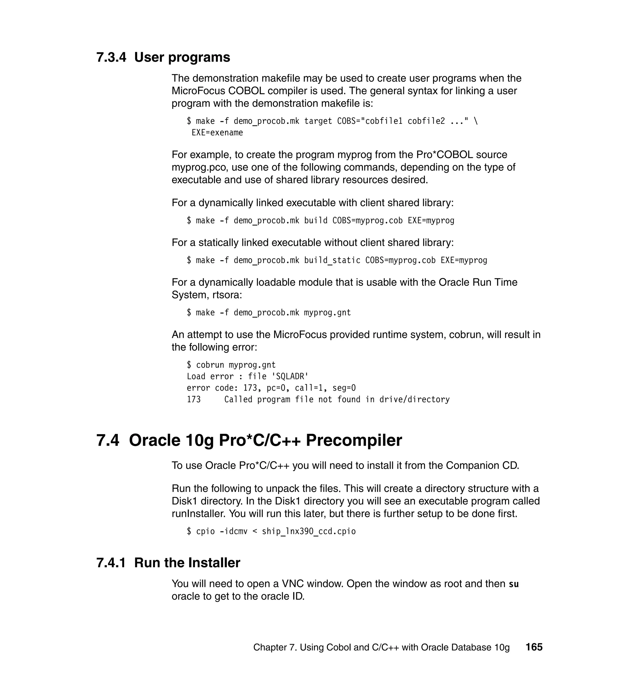 7.3.4 User programs
            The demonstration makefile may be used to create user programs when the
            MicroFocus COBOL compiler is used. The general syntax for linking a user
            program with the demonstration makefile is:
               $ make -f demo_procob.mk target COBS="cobfile1 cobfile2 ..." 
                EXE=exename

            For example, to create the program myprog from the Pro*COBOL source
            myprog.pco, use one of the following commands, depending on the type of
            executable and use of shared library resources desired.

            For a dynamically linked executable with client shared library:
               $ make -f demo_procob.mk build COBS=myprog.cob EXE=myprog

            For a statically linked executable without client shared library:
               $ make -f demo_procob.mk build_static COBS=myprog.cob EXE=myprog

            For a dynamically loadable module that is usable with the Oracle Run Time
            System, rtsora:
               $ make -f demo_procob.mk myprog.gnt

            An attempt to use the MicroFocus provided runtime system, cobrun, will result in
            the following error:
               $ cobrun myprog.gnt
               Load error : file 'SQLADR'
               error code: 173, pc=0, call=1, seg=0
               173     Called program file not found in drive/directory



7.4 Oracle 10g Pro*C/C++ Precompiler
            To use Oracle Pro*C/C++ you will need to install it from the Companion CD.

            Run the following to unpack the files. This will create a directory structure with a
            Disk1 directory. In the Disk1 directory you will see an executable program called
            runInstaller. You will run this later, but there is further setup to be done first.
               $ cpio -idcmv < ship_lnx390_ccd.cpio


7.4.1 Run the Installer
            You will need to open a VNC window. Open the window as root and then su
            oracle to get to the oracle ID.



                              Chapter 7. Using Cobol and C/C++ with Oracle Database 10g     165
 