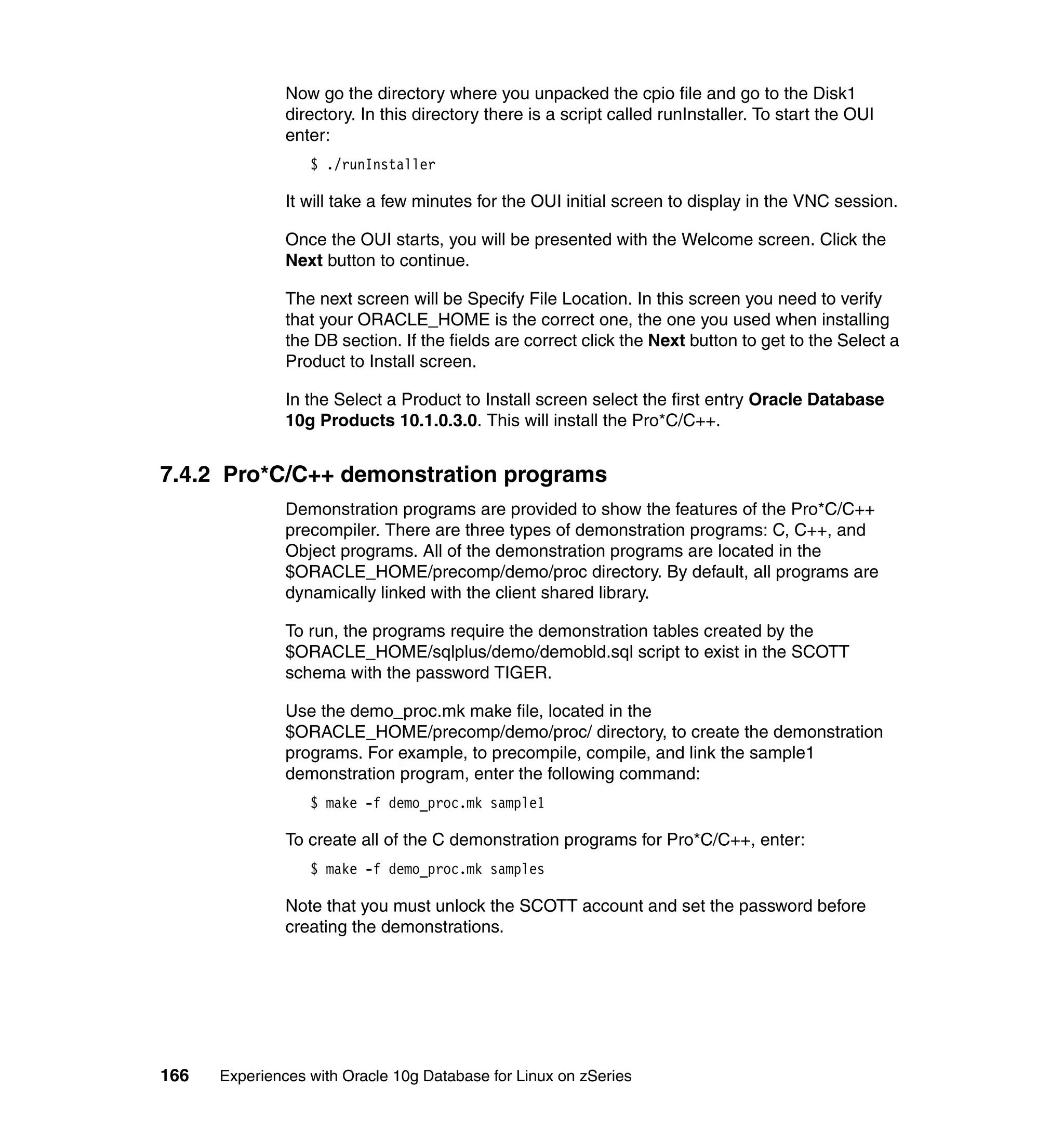 Now go the directory where you unpacked the cpio file and go to the Disk1
               directory. In this directory there is a script called runInstaller. To start the OUI
               enter:
                  $ ./runInstaller

               It will take a few minutes for the OUI initial screen to display in the VNC session.

               Once the OUI starts, you will be presented with the Welcome screen. Click the
               Next button to continue.

               The next screen will be Specify File Location. In this screen you need to verify
               that your ORACLE_HOME is the correct one, the one you used when installing
               the DB section. If the fields are correct click the Next button to get to the Select a
               Product to Install screen.

               In the Select a Product to Install screen select the first entry Oracle Database
               10g Products 10.1.0.3.0. This will install the Pro*C/C++.


7.4.2 Pro*C/C++ demonstration programs
               Demonstration programs are provided to show the features of the Pro*C/C++
               precompiler. There are three types of demonstration programs: C, C++, and
               Object programs. All of the demonstration programs are located in the
               $ORACLE_HOME/precomp/demo/proc directory. By default, all programs are
               dynamically linked with the client shared library.

               To run, the programs require the demonstration tables created by the
               $ORACLE_HOME/sqlplus/demo/demobld.sql script to exist in the SCOTT
               schema with the password TIGER.

               Use the demo_proc.mk make file, located in the
               $ORACLE_HOME/precomp/demo/proc/ directory, to create the demonstration
               programs. For example, to precompile, compile, and link the sample1
               demonstration program, enter the following command:
                  $ make -f demo_proc.mk sample1

               To create all of the C demonstration programs for Pro*C/C++, enter:
                  $ make -f demo_proc.mk samples

               Note that you must unlock the SCOTT account and set the password before
               creating the demonstrations.




166   Experiences with Oracle 10g Database for Linux on zSeries
 