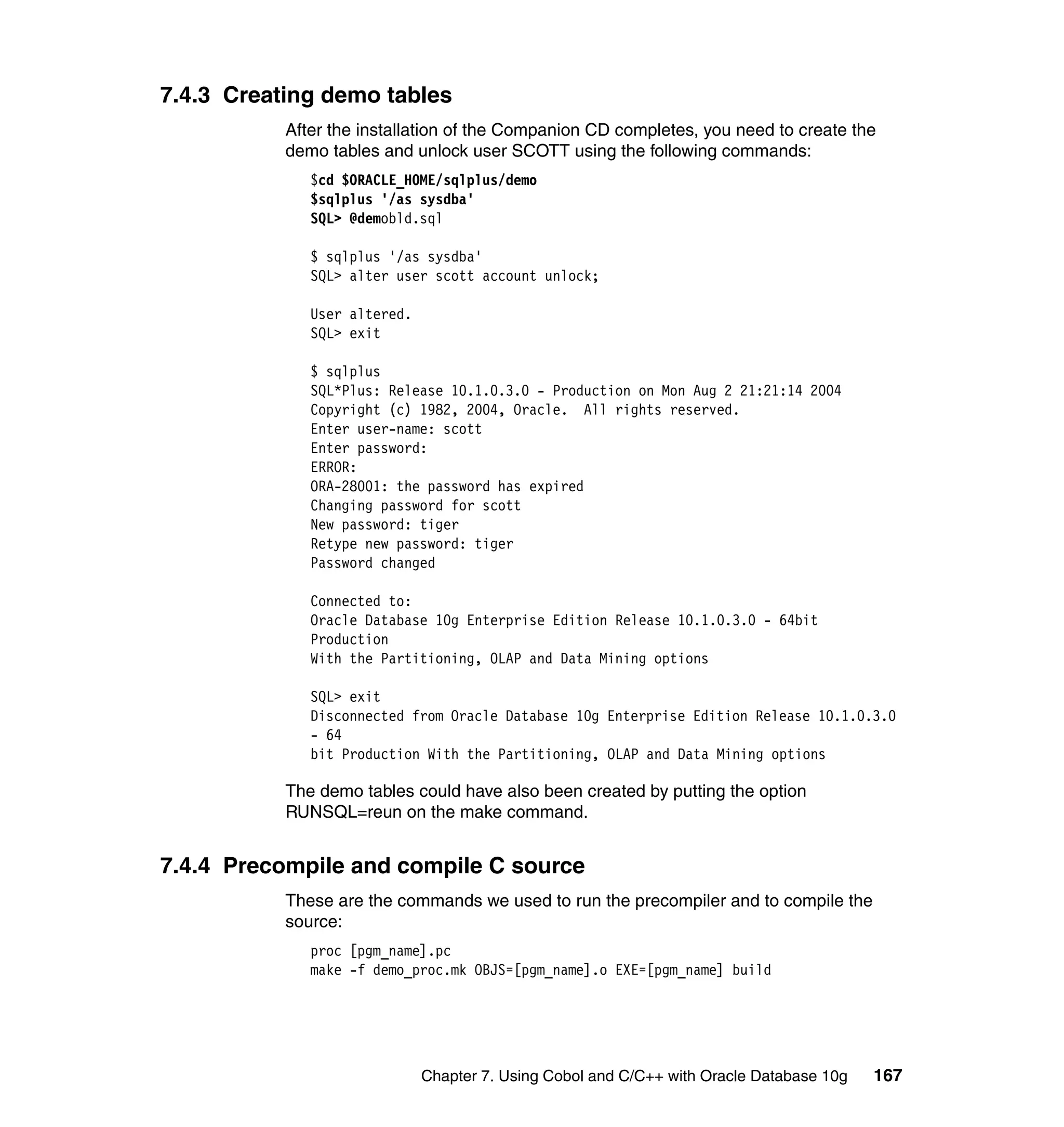 7.4.3 Creating demo tables
           After the installation of the Companion CD completes, you need to create the
           demo tables and unlock user SCOTT using the following commands:
              $cd $ORACLE_HOME/sqlplus/demo
              $sqlplus '/as sysdba'
              SQL> @demobld.sql

              $ sqlplus '/as sysdba'
              SQL> alter user scott account unlock;

              User altered.
              SQL> exit

              $ sqlplus
              SQL*Plus: Release 10.1.0.3.0 - Production on Mon Aug 2 21:21:14 2004
              Copyright (c) 1982, 2004, Oracle. All rights reserved.
              Enter user-name: scott
              Enter password:
              ERROR:
              ORA-28001: the password has expired
              Changing password for scott
              New password: tiger
              Retype new password: tiger
              Password changed

              Connected to:
              Oracle Database 10g Enterprise Edition Release 10.1.0.3.0 - 64bit
              Production
              With the Partitioning, OLAP and Data Mining options

              SQL> exit
              Disconnected from Oracle Database 10g Enterprise Edition Release 10.1.0.3.0
              - 64
              bit Production With the Partitioning, OLAP and Data Mining options

           The demo tables could have also been created by putting the option
           RUNSQL=reun on the make command.


7.4.4 Precompile and compile C source
           These are the commands we used to run the precompiler and to compile the
           source:
              proc [pgm_name].pc
              make -f demo_proc.mk OBJS=[pgm_name].o EXE=[pgm_name] build




                              Chapter 7. Using Cobol and C/C++ with Oracle Database 10g   167
 