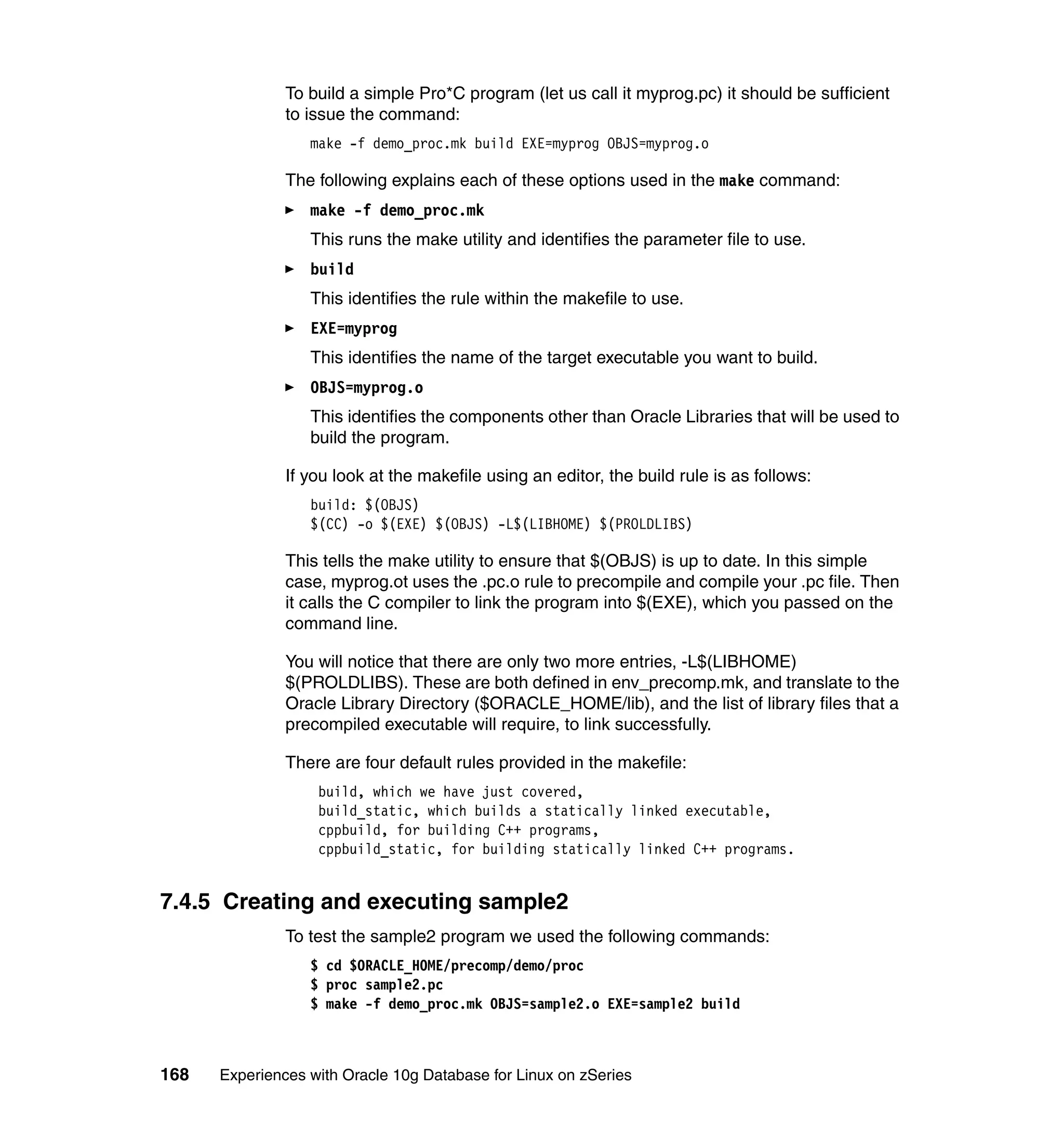 To build a simple Pro*C program (let us call it myprog.pc) it should be sufficient
               to issue the command:
                  make -f demo_proc.mk build EXE=myprog OBJS=myprog.o

               The following explains each of these options used in the make command:
                  make -f demo_proc.mk
                  This runs the make utility and identifies the parameter file to use.
                  build
                  This identifies the rule within the makefile to use.
                  EXE=myprog
                  This identifies the name of the target executable you want to build.
                  OBJS=myprog.o
                  This identifies the components other than Oracle Libraries that will be used to
                  build the program.

               If you look at the makefile using an editor, the build rule is as follows:
                  build: $(OBJS)
                  $(CC) -o $(EXE) $(OBJS) -L$(LIBHOME) $(PROLDLIBS)

               This tells the make utility to ensure that $(OBJS) is up to date. In this simple
               case, myprog.ot uses the .pc.o rule to precompile and compile your .pc file. Then
               it calls the C compiler to link the program into $(EXE), which you passed on the
               command line.

               You will notice that there are only two more entries, -L$(LIBHOME)
               $(PROLDLIBS). These are both defined in env_precomp.mk, and translate to the
               Oracle Library Directory ($ORACLE_HOME/lib), and the list of library files that a
               precompiled executable will require, to link successfully.

               There are four default rules provided in the makefile:
                   build, which we have just covered,
                   build_static, which builds a statically linked executable,
                   cppbuild, for building C++ programs,
                   cppbuild_static, for building statically linked C++ programs.


7.4.5 Creating and executing sample2
               To test the sample2 program we used the following commands:
                  $ cd $ORACLE_HOME/precomp/demo/proc
                  $ proc sample2.pc
                  $ make -f demo_proc.mk OBJS=sample2.o EXE=sample2 build



168   Experiences with Oracle 10g Database for Linux on zSeries
 